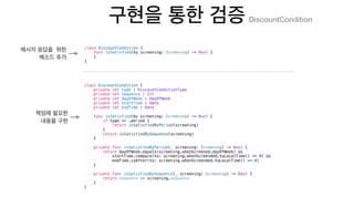 class DiscountCondition {
func isSatisfied(by screening: Screening) -> Bool {
}
}
class DiscountCondition {
private let type : DiscountConditionType
private let sequence : Int
private let dayOfWeek : DayOfWeek
private let startTime : Date
private let endTime : Date
func isSatisfied(by screening: Screening) -> Bool {
if type == .period {
return isSatisfiedByPeriod(screening)
}
return isSatisfiedBySequence(screening)
}
private func isSatisfiedByPeriod(_ screening: Screening) -> Bool {
return dayOfWeek.equals(screening.whenScreened.dayOfWeek) &&
startTime.compare(to: screening.whenScreended.toLocalTime() <= 0) &&
endTime.isAfter(to: screening.whenScreended.toLocalTime() >= 0)
}
private func isSatisfiedBySequence(_ screening: Screening) -> Bool {
return sequence == screening.sequence
}
}
DiscountCondition
 