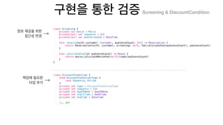class Screening {
private var movie : Movie
private(set) var sequence : Int
private(set) var whenScreened : DateTime
func reserve(with customer: Customer, audienceCount: Int) -> Reservation {
return Reservation(with: customer, screening: self, fee:calculateFee(audienceCount), audienceCount)
}
func calculateFee(int audienceCount) -> Money {
return movie.calculateMovieFee(self).times(audienceCount)
}
}
Screening & DiscountCondition
class DiscountCondition {
enum DiscountConditionType {
case Sequence, Period
}
private let type : DiscountConditionType
private let sequence : Int
private let dayOfWeek : DayOfWeek
private let startTime : DateTime
private let endTime : DateTime
//…
 