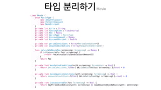 class Movie {
enum MovieType {
case AmountDiscount
case PercentDiscount
case NoneDiscount
}
private let title : String
private let runningTime : TimeInterval
private let fee : Money
private let movieType : MovieType
private let discountAmount : Money
private let discountPercent : Double
private var periodConditions = Array<PeriodCondition>()
private var sequenceConditions = Array<SequenceCondition>()
func calculateMovieFee(screening: Screening) -> Money {
if isDiscountable(for: screening) {
return fee.minus(calculateDiscountAmount())
}
return fee
}
private func mayPeriodConditions(with screening: Screening) -> Bool {
return periodConditions.filter{ $0.isSatisfied(by: screening) }.count > 0
}
private func maySequenceConditions(with screening: Screening) -> Bool {
return sequenceConditions.filter{ $0.isSatisfied(by: screening) }.count > 0
}
private func isDiscountable(for: Screening) -> Bool {
return mayPeriodConditions(with: screening) || maySequenceConditions(with: screening)
}
Movie
 