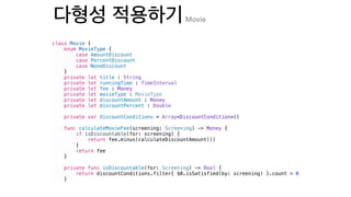 class Movie {
enum MovieType {
case AmountDiscount
case PercentDiscount
case NoneDiscount
}
private let title : String
private let runningTime : TimeInterval
private let fee : Money
private let movieType : MovieType
private let discountAmount : Money
private let discountPercent : Double
private var discountConditions = Array<DiscountCondition>()
func calculateMovieFee(screening: Screening) -> Money {
if isDiscountable(for: screening) {
return fee.minus(calculateDiscountAmount())
}
return fee
}
private func isDiscountable(for: Screening) -> Bool {
return discountConditions.filter{ $0.isSatisfied(by: screening) }.count > 0
}
Movie
 