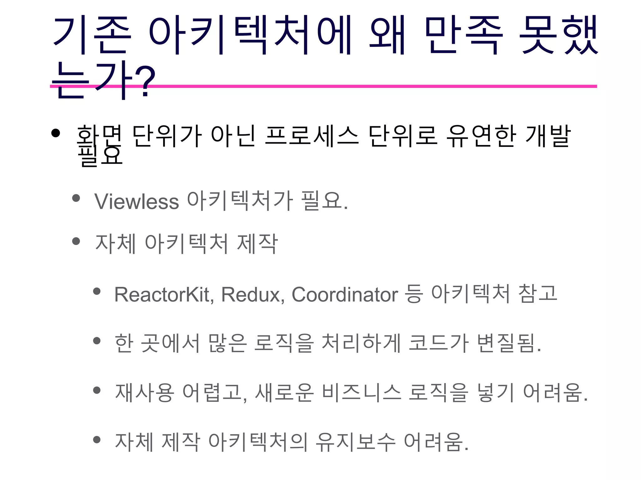 기존 아키텍처에 왜 만족 못했
는가?
• 화면 단위가 아닌 프로세스 단위로 유연한 개발
필요
• Viewless 아키텍처가 필요.
• 자체 아키텍처 제작
• ReactorKit, Redux, Coordinator 등 아키텍처 참고
• 한 곳에서 많은 로직을 처리하게 코드가 변질됨.
• 재사용 어렵고, 새로운 비즈니스 로직을 넣기 어려움.
• 자체 제작 아키텍처의 유지보수 어려움.
 