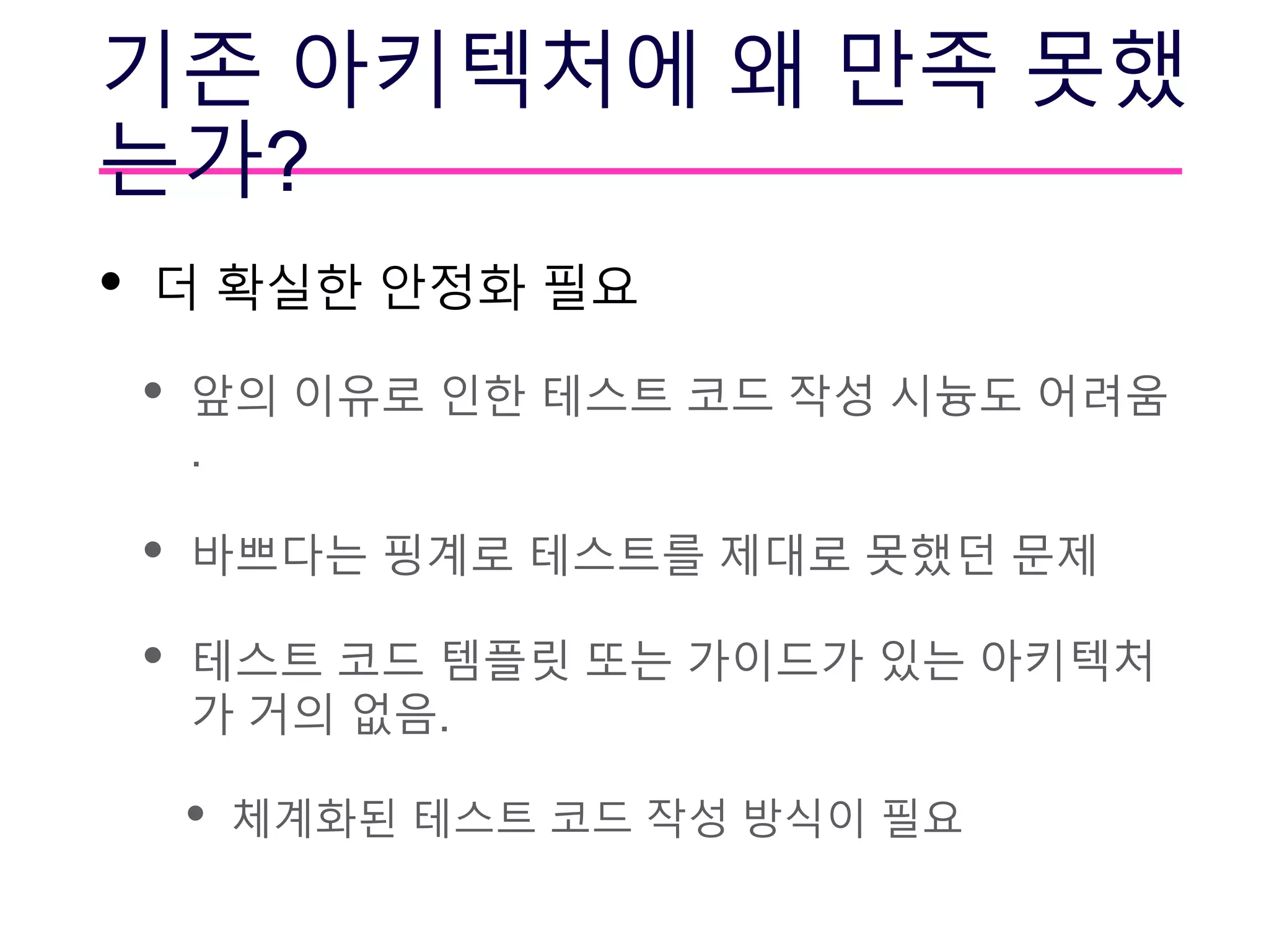 기존 아키텍처에 왜 만족 못했
는가?
• 더 확실한 안정화 필요
• 앞의 이유로 인한 테스트 코드 작성 시늉도 어려움
.
• 바쁘다는 핑계로 테스트를 제대로 못했던 문제
• 테스트 코드 템플릿 또는 가이드가 있는 아키텍처
가 거의 없음.
• 체계화된 테스트 코드 작성 방식이 필요
 