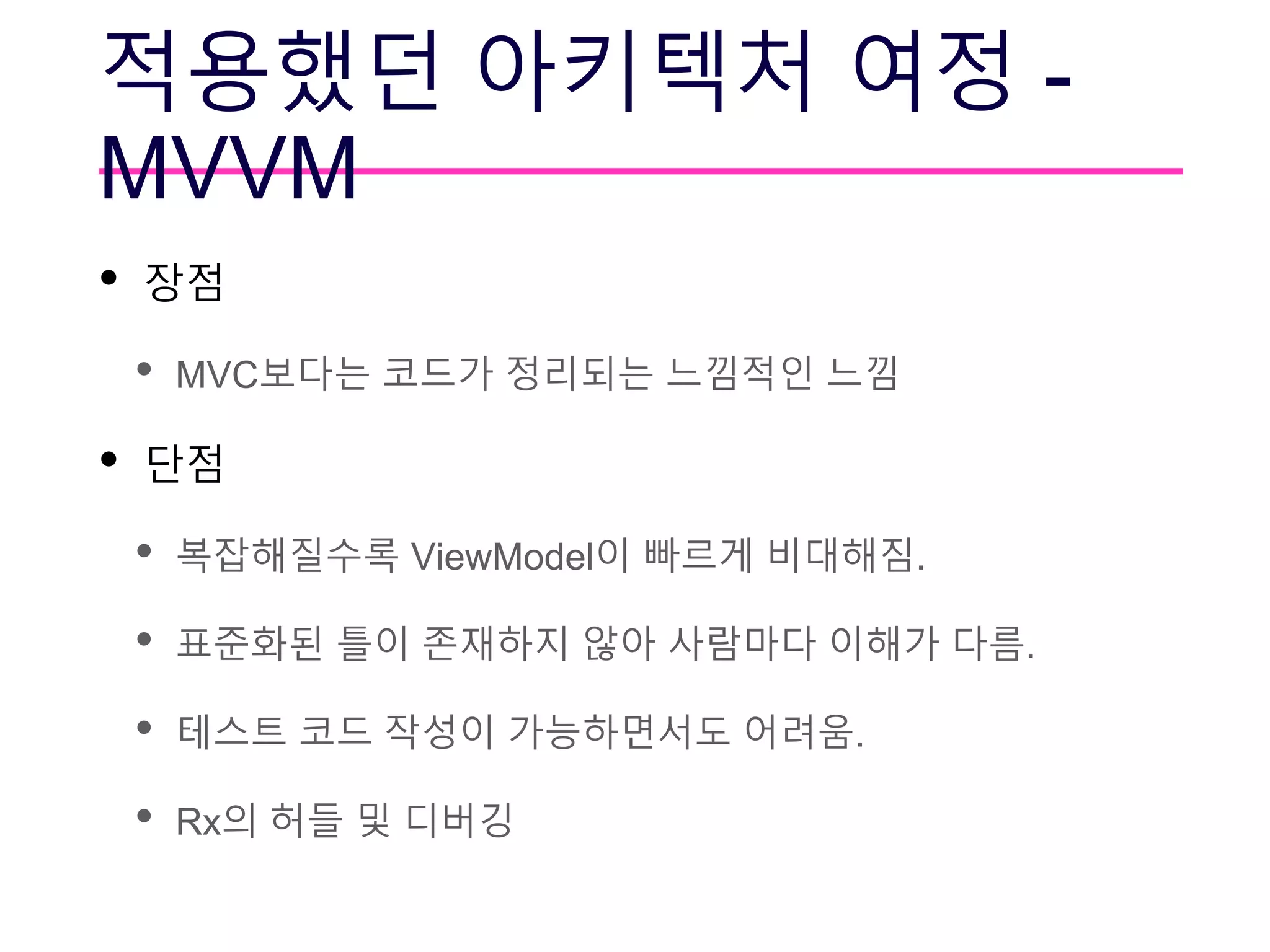 적용했던 아키텍처 여정 -
MVVM
• 장점
• MVC보다는 코드가 정리되는 느낌적인 느낌
• 단점
• 복잡해질수록 ViewModel이 빠르게 비대해짐.
• 표준화된 틀이 존재하지 않아 사람마다 이해가 다름.
• 테스트 코드 작성이 가능하면서도 어려움.
• Rx의 허들 및 디버깅
 