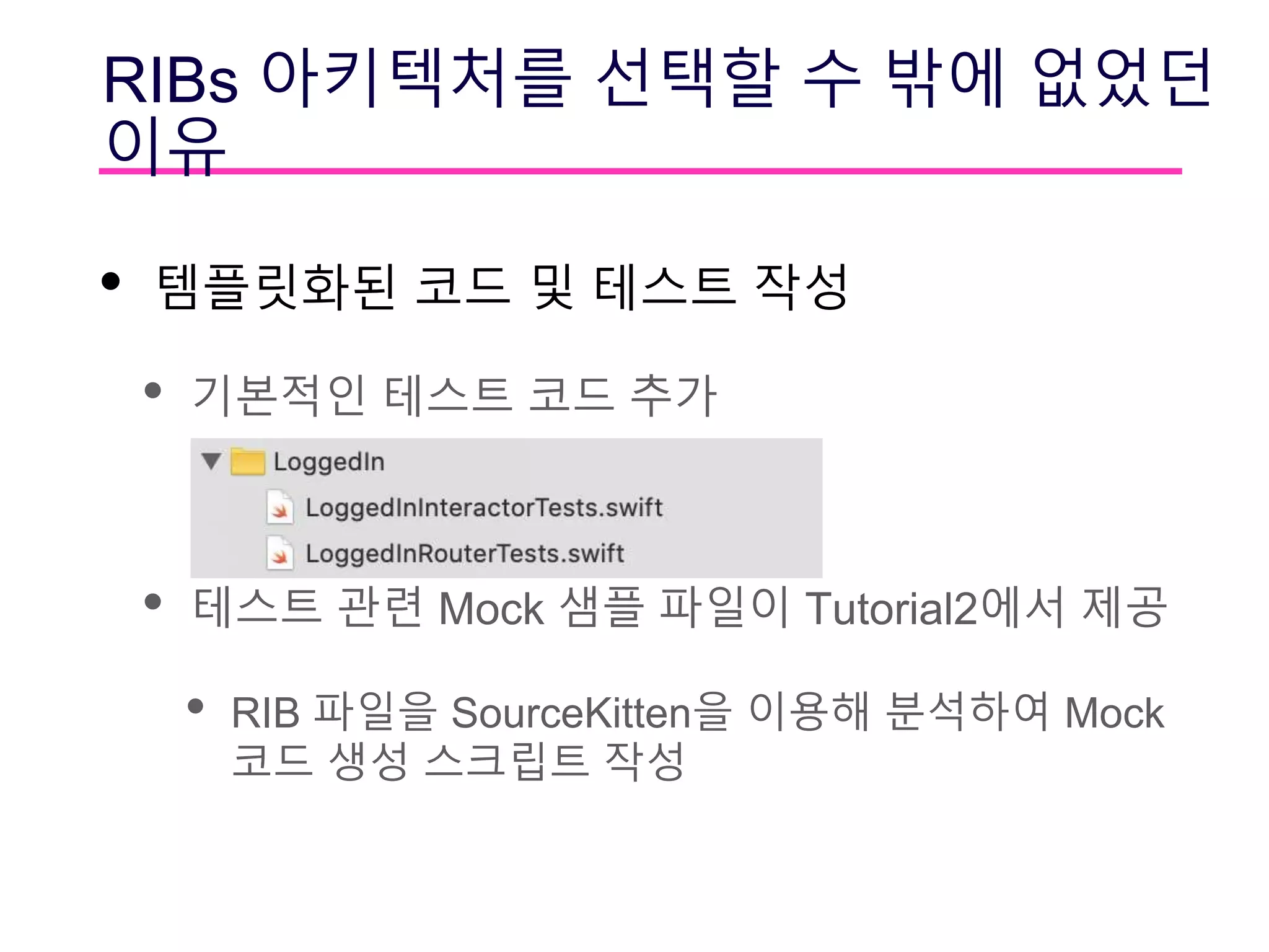 RIBs 아키텍처를 선택할 수 밖에 없었던
이유
• 템플릿화된 코드 및 테스트 작성
• 기본적인 테스트 코드 추가
• 테스트 관련 Mock 샘플 파일이 Tutorial2에서 제공
• RIB 파일을 SourceKitten을 이용해 분석하여 Mock
코드 생성 스크립트 작성
 