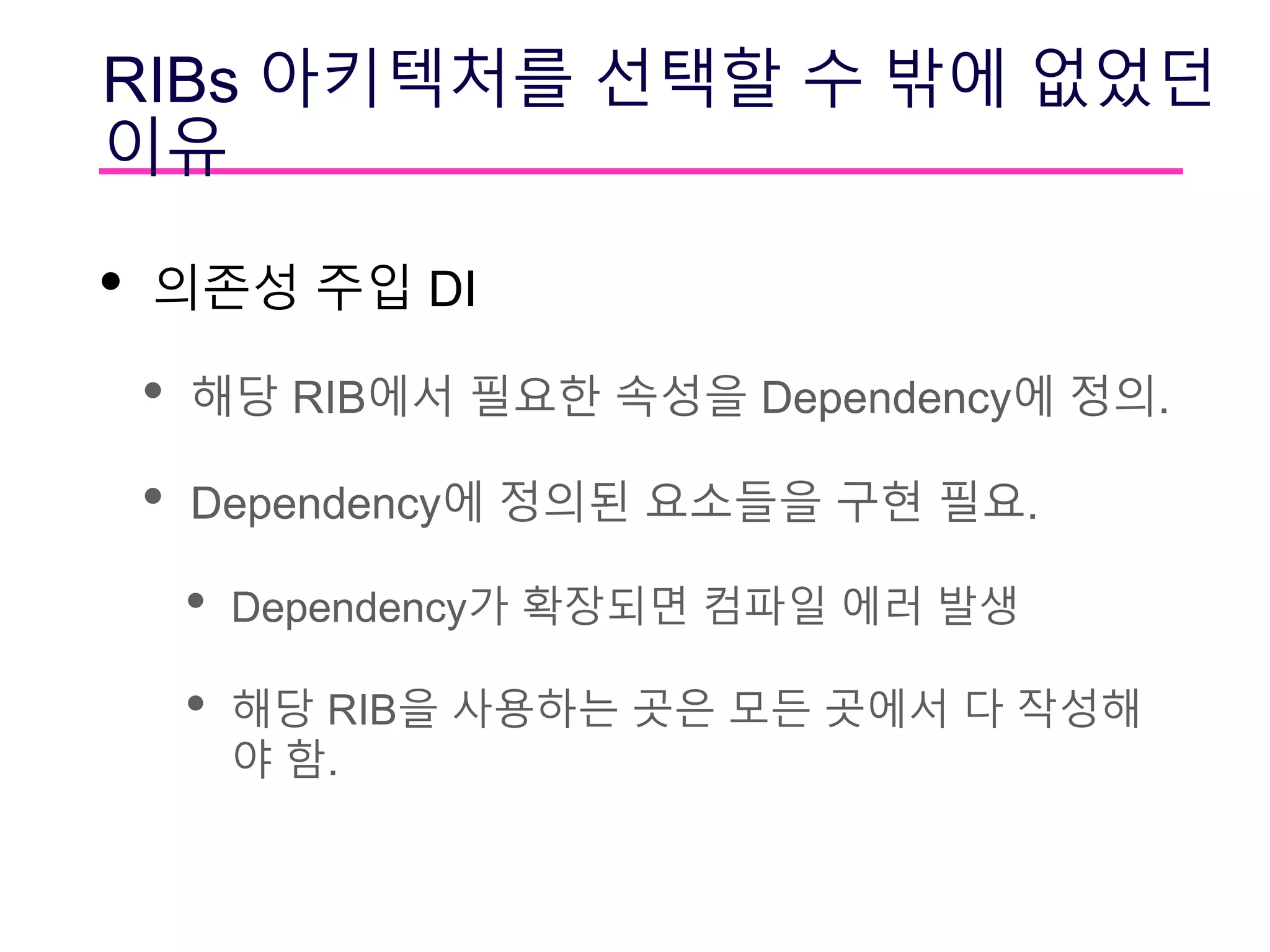 RIBs 아키텍처를 선택할 수 밖에 없었던
이유
• 의존성 주입 DI
• 해당 RIB에서 필요한 속성을 Dependency에 정의.
• Dependency에 정의된 요소들을 구현 필요.
• Dependency가 확장되면 컴파일 에러 발생
• 해당 RIB을 사용하는 곳은 모든 곳에서 다 작성해
야 함.
 