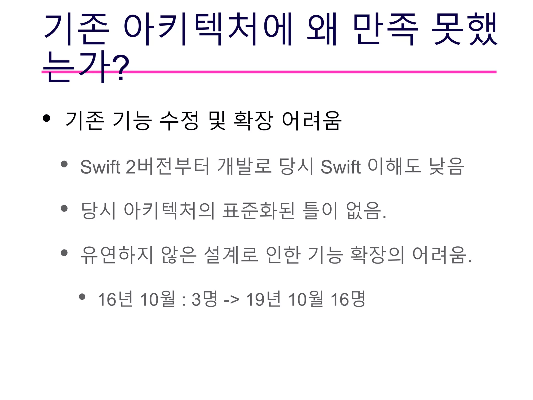 기존 아키텍처에 왜 만족 못했
는가?
• 기존 기능 수정 및 확장 어려움
• Swift 2버전부터 개발로 당시 Swift 이해도 낮음
• 당시 아키텍처의 표준화된 틀이 없음.
• 유연하지 않은 설계로 인한 기능 확장의 어려움.
• 16년 10월 : 3명 -> 19년 10월 16명
 