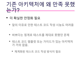 기존 아키텍처에 왜 만족 못했
는가?
• 더 확실한 안정화 필요
• 앞의 이유로 인한 테스트 코드 작성 시늉도 어려움
.
• 바쁘다는 핑계로 테스트를 제대로 못했던 문제
• 테스트 코드 템플릿 또는 가이드가 있는 아키텍처
가 거의 없음.
• 체계화된 테스트 코드 작성 방식이 필요
 