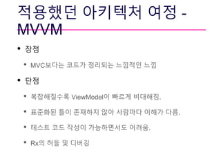 적용했던 아키텍처 여정 -
MVVM
• 장점
• MVC보다는 코드가 정리되는 느낌적인 느낌
• 단점
• 복잡해질수록 ViewModel이 빠르게 비대해짐.
• 표준화된 틀이 존재하지 않아 사람마다 이해가 다름.
• 테스트 코드 작성이 가능하면서도 어려움.
• Rx의 허들 및 디버깅
 