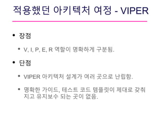 적용했던 아키텍처 여정 - VIPER
• 장점
• V, I, P, E, R 역할이 명확하게 구분됨.
• 단점
• VIPER 아키텍처 설계가 여러 곳으로 난립함.
• 명확한 가이드, 테스트 코드 템플릿이 제대로 갖춰
지고 유지보수 되는 곳이 없음.
 