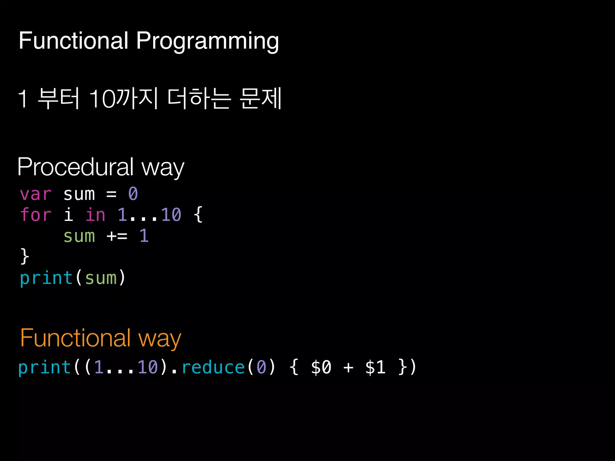 Functional Programming
1 부터 10까지 더하는 문제
var sum = 0
for i in 1...10 {
sum += 1
}
print(sum)
Procedural way
print((1...10).reduce(0) { $0 + $1 })
Functional way
 