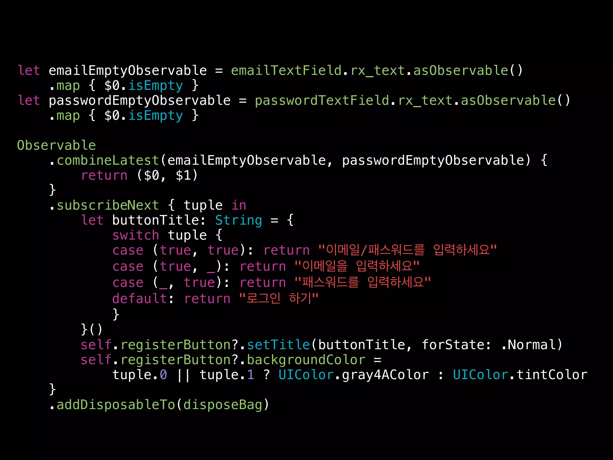 let emailEmptyObservable = emailTextField.rx_text.asObservable()
.map { $0.isEmpty }
let passwordEmptyObservable = passwordTextField.rx_text.asObservable()
.map { $0.isEmpty }
Observable
.combineLatest(emailEmptyObservable, passwordEmptyObservable) {
return ($0, $1)
}
.subscribeNext { tuple in
let buttonTitle: String = {
switch tuple {
case (true, true): return "이메일/패스워드를 입력하세요"
case (true, _): return "이메일을 입력하세요"
case (_, true): return "패스워드를 입력하세요"
default: return "로그인 하기"
}
}()
self.registerButton?.setTitle(buttonTitle, forState: .Normal)
self.registerButton?.backgroundColor =
tuple.0 || tuple.1 ? UIColor.gray4AColor : UIColor.tintColor
}
.addDisposableTo(disposeBag)
 