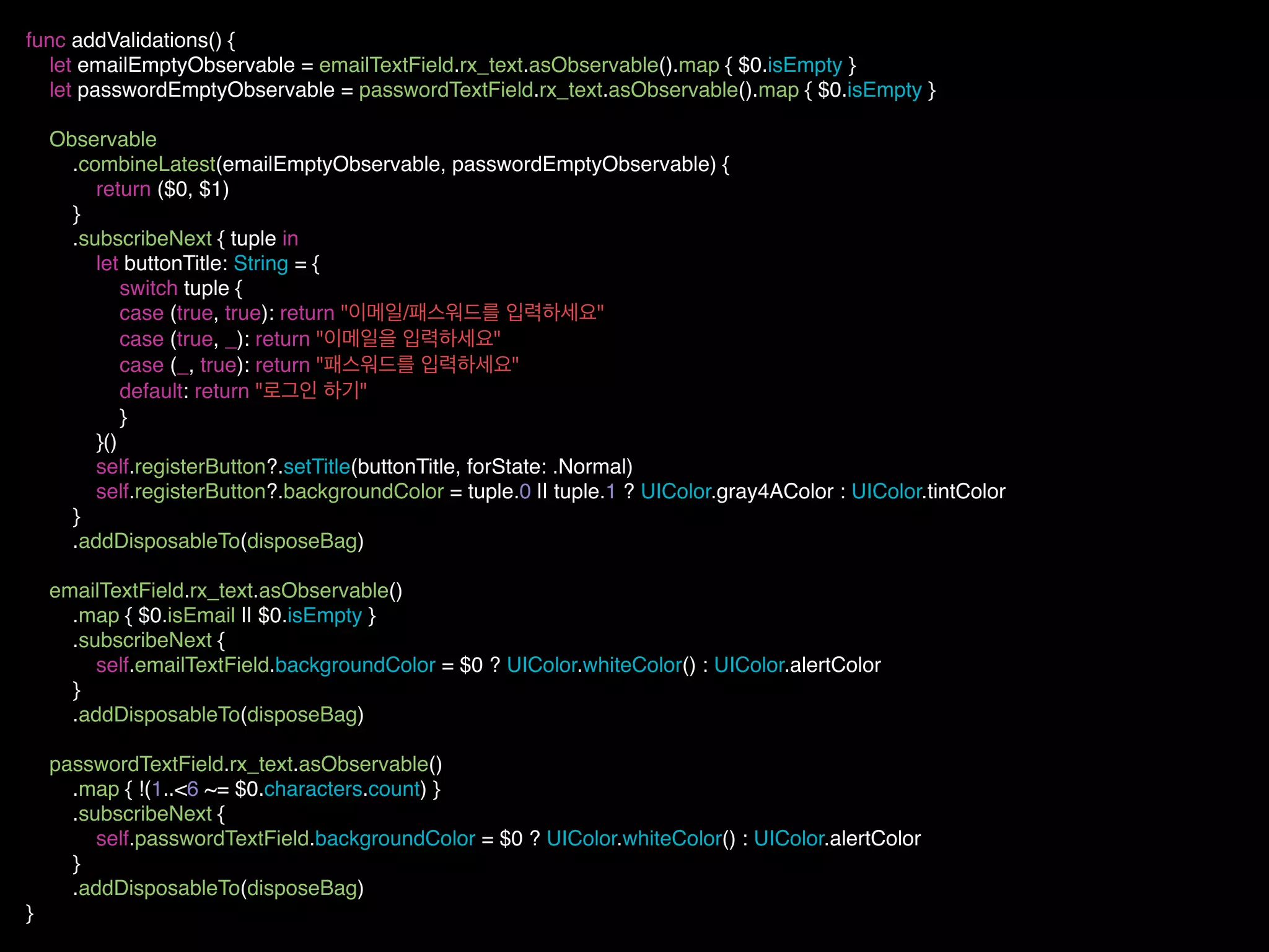 func addValidations() {
let emailEmptyObservable = emailTextField.rx_text.asObservable().map { $0.isEmpty }
let passwordEmptyObservable = passwordTextField.rx_text.asObservable().map { $0.isEmpty }
Observable
.combineLatest(emailEmptyObservable, passwordEmptyObservable) {
return ($0, $1)
}
.subscribeNext { tuple in
let buttonTitle: String = {
switch tuple {
case (true, true): return "이메일/패스워드를 입력하세요"
case (true, _): return "이메일을 입력하세요"
case (_, true): return "패스워드를 입력하세요"
default: return "로그인 하기"
}
}()
self.registerButton?.setTitle(buttonTitle, forState: .Normal)
self.registerButton?.backgroundColor = tuple.0 || tuple.1 ? UIColor.gray4AColor : UIColor.tintColor
}
.addDisposableTo(disposeBag)
emailTextField.rx_text.asObservable()
.map { $0.isEmail || $0.isEmpty }
.subscribeNext {
self.emailTextField.backgroundColor = $0 ? UIColor.whiteColor() : UIColor.alertColor
}
.addDisposableTo(disposeBag)
passwordTextField.rx_text.asObservable()
.map { !(1..<6 ~= $0.characters.count) }
.subscribeNext {
self.passwordTextField.backgroundColor = $0 ? UIColor.whiteColor() : UIColor.alertColor
}
.addDisposableTo(disposeBag)
}
 
