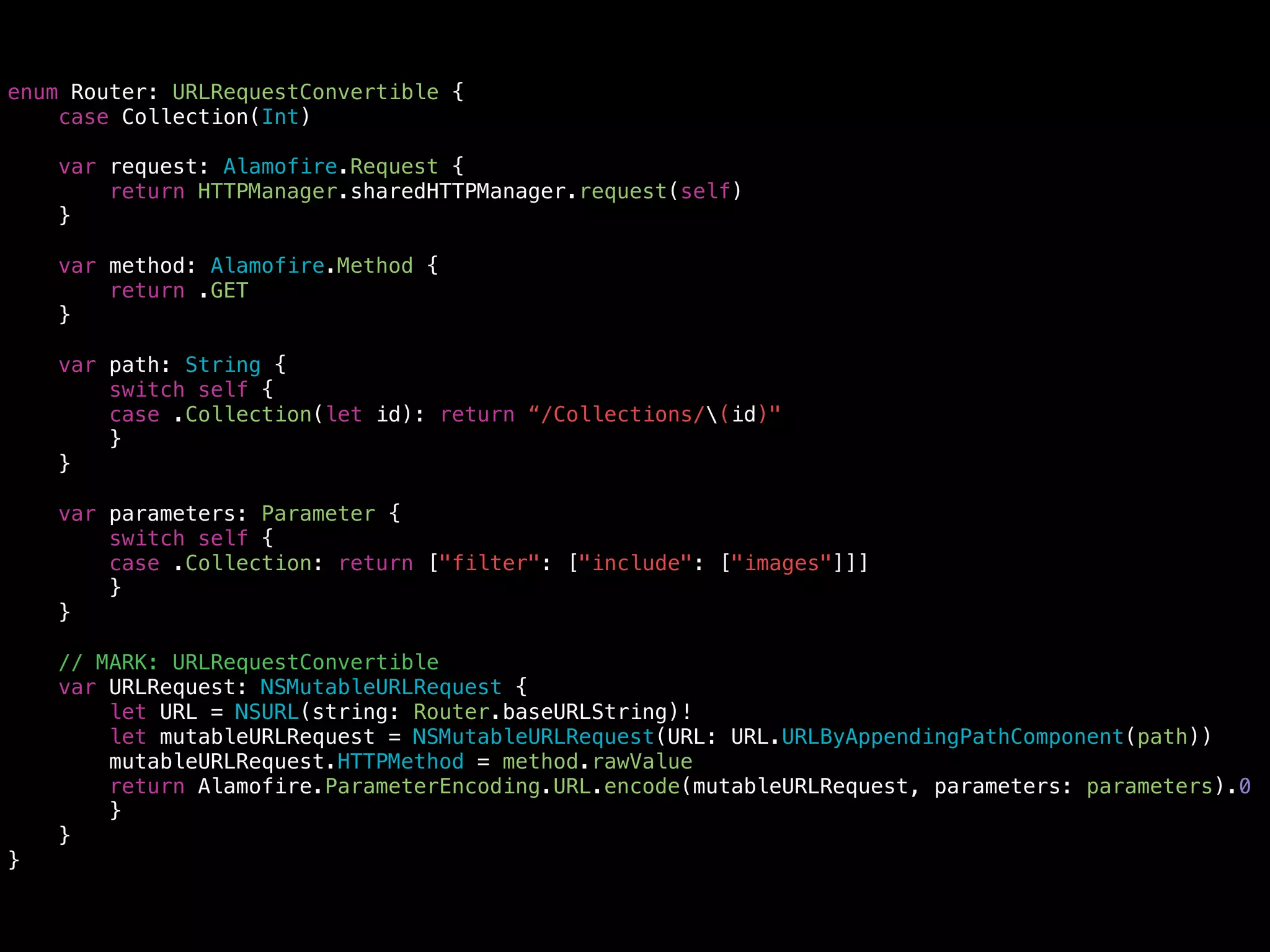 enum Router: URLRequestConvertible {
case Collection(Int)
var request: Alamofire.Request {
return HTTPManager.sharedHTTPManager.request(self)
}
var method: Alamofire.Method {
return .GET
}
var path: String {
switch self {
case .Collection(let id): return “/Collections/(id)"
}
}
var parameters: Parameter {
switch self {
case .Collection: return ["filter": ["include": ["images"]]]
}
}
// MARK: URLRequestConvertible
var URLRequest: NSMutableURLRequest {
let URL = NSURL(string: Router.baseURLString)!
let mutableURLRequest = NSMutableURLRequest(URL: URL.URLByAppendingPathComponent(path))
mutableURLRequest.HTTPMethod = method.rawValue
return Alamofire.ParameterEncoding.URL.encode(mutableURLRequest, parameters: parameters).0
}
}
}
 