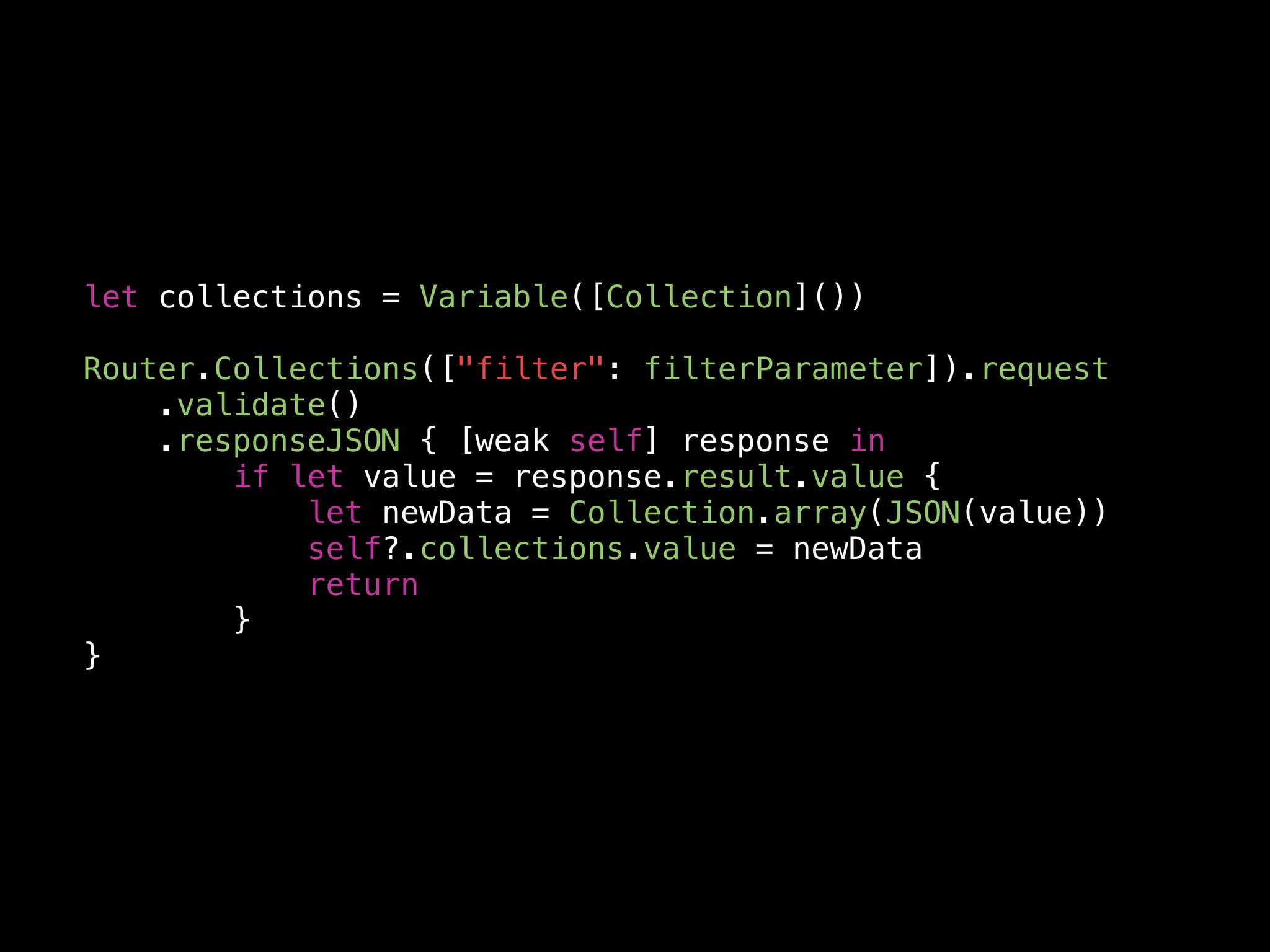 let collections = Variable([Collection]())
Router.Collections(["filter": filterParameter]).request
.validate()
.responseJSON { [weak self] response in
if let value = response.result.value {
let newData = Collection.array(JSON(value))
self?.collections.value = newData
return
}
}
 