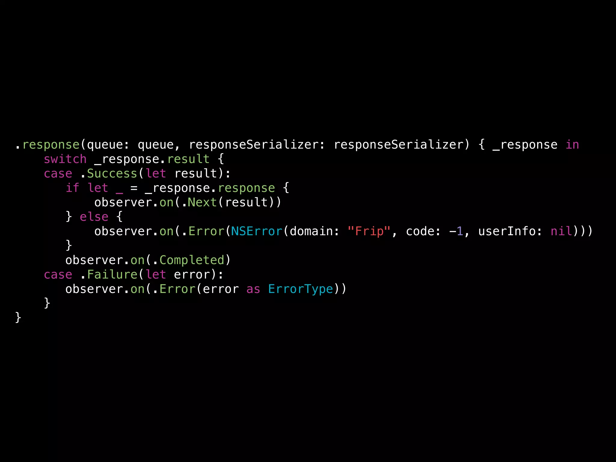 .response(queue: queue, responseSerializer: responseSerializer) { _response in
switch _response.result {
case .Success(let result):
if let _ = _response.response {
observer.on(.Next(result))
} else {
observer.on(.Error(NSError(domain: "Frip", code: -1, userInfo: nil)))
}
observer.on(.Completed)
case .Failure(let error):
observer.on(.Error(error as ErrorType))
}
}
 