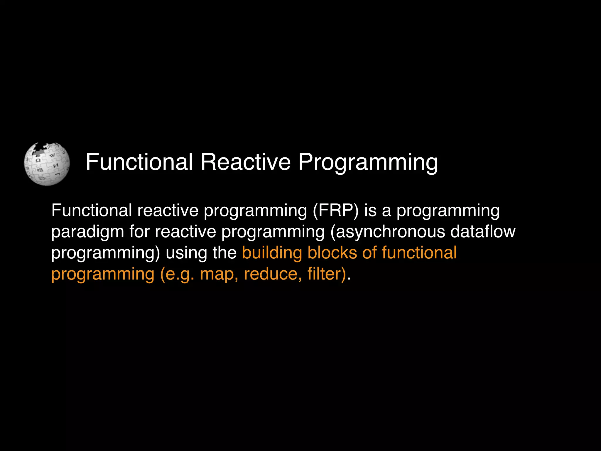 Functional reactive programming (FRP) is a programming
paradigm for reactive programming (asynchronous dataﬂow
programming) using the building blocks of functional
programming (e.g. map, reduce, ﬁlter).
Functional Reactive Programming
 