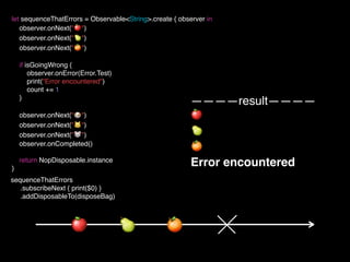 let sequenceThatErrors = Observable<String>.create { observer in
observer.onNext("🍎")
observer.onNext("🍐")
observer.onNext("🍊")
if isGoingWrong {
observer.onError(Error.Test)
print("Error encountered")
count += 1
}
observer.onNext("🐶")
observer.onNext("🐱")
observer.onNext("🐭")
observer.onCompleted()
return NopDisposable.instance
}
————result————
🍎
🍐
🍊
Error encountered
sequenceThatErrors
.subscribeNext { print($0) }
.addDisposableTo(disposeBag)
🍊🍐🍎
 