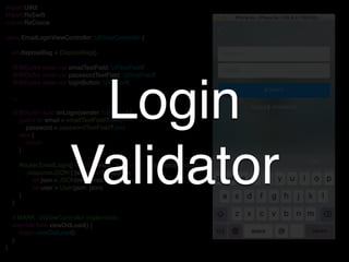 import UIKit
import RxSwift
import RxCocoa
class EmailLoginViewController: UIViewController {
let disposeBag = DisposeBag()
@IBOutlet weak var emailTextField: UITextField!
@IBOutlet weak var passwordTextField: UITextField!
@IBOutlet weak var loginButton: UIButton!
…
@IBAction func onLogin(sender: UIButton) {
guard let email = emailTextField?.text,
password = passwordTextField?.text
else {
return
}
Router.EmailLogin(["email": email, "password": password]).request
.responseJSON { [weak self] response in
let json = JSON(response.result.value!)
let user = User(json: json)
}
}
// MARK: UIViewController implements
override func viewDidLoad() {
super.viewDidLoad()
}
}
Login
Validator
 