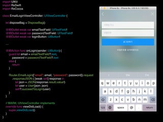 import UIKit
import RxSwift
import RxCocoa
class EmailLoginViewController: UIViewController {
let disposeBag = DisposeBag()
@IBOutlet weak var emailTextField: UITextField!
@IBOutlet weak var passwordTextField: UITextField!
@IBOutlet weak var loginButton: UIButton!
…
@IBAction func onLogin(sender: UIButton) {
guard let email = emailTextField?.text,
password = passwordTextField?.text
else {
return
}
Router.EmailLogin(["email": email, "password": password]).request
.responseJSON { [weak self] response in
let json = JSON(response.result.value!)
let user = User(json: json)
self?.succeedToLogin(user)
}
}
// MARK: UIViewController implements
override func viewDidLoad() {
super.viewDidLoad()
}
}
 