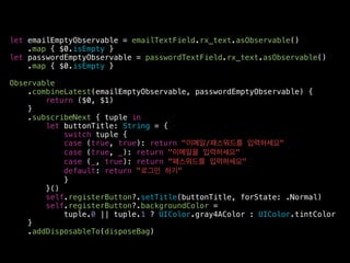let emailEmptyObservable = emailTextField.rx_text.asObservable()
.map { $0.isEmpty }
let passwordEmptyObservable = passwordTextField.rx_text.asObservable()
.map { $0.isEmpty }
Observable
.combineLatest(emailEmptyObservable, passwordEmptyObservable) {
return ($0, $1)
}
.subscribeNext { tuple in
let buttonTitle: String = {
switch tuple {
case (true, true): return "이메일/패스워드를 입력하세요"
case (true, _): return "이메일을 입력하세요"
case (_, true): return "패스워드를 입력하세요"
default: return "로그인 하기"
}
}()
self.registerButton?.setTitle(buttonTitle, forState: .Normal)
self.registerButton?.backgroundColor =
tuple.0 || tuple.1 ? UIColor.gray4AColor : UIColor.tintColor
}
.addDisposableTo(disposeBag)
 