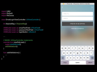 import UIKit
import RxSwift
import RxCocoa
class EmailLoginViewController: UIViewController {
let disposeBag = DisposeBag()
@IBOutlet weak var emailTextField: UITextField!
@IBOutlet weak var passwordTextField: UITextField!
@IBOutlet weak var loginButton: UIButton!
…
// MARK: UIViewController implements
override func viewDidLoad() {
super.viewDidLoad()
addValidations()
}
func addValidations() {
…
}
}
 