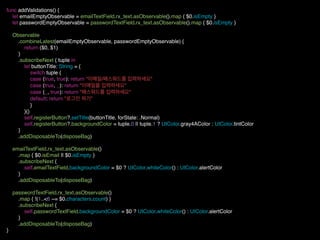 func addValidations() {
let emailEmptyObservable = emailTextField.rx_text.asObservable().map { $0.isEmpty }
let passwordEmptyObservable = passwordTextField.rx_text.asObservable().map { $0.isEmpty }
Observable
.combineLatest(emailEmptyObservable, passwordEmptyObservable) {
return ($0, $1)
}
.subscribeNext { tuple in
let buttonTitle: String = {
switch tuple {
case (true, true): return "이메일/패스워드를 입력하세요"
case (true, _): return "이메일을 입력하세요"
case (_, true): return "패스워드를 입력하세요"
default: return "로그인 하기"
}
}()
self.registerButton?.setTitle(buttonTitle, forState: .Normal)
self.registerButton?.backgroundColor = tuple.0 || tuple.1 ? UIColor.gray4AColor : UIColor.tintColor
}
.addDisposableTo(disposeBag)
emailTextField.rx_text.asObservable()
.map { $0.isEmail || $0.isEmpty }
.subscribeNext {
self.emailTextField.backgroundColor = $0 ? UIColor.whiteColor() : UIColor.alertColor
}
.addDisposableTo(disposeBag)
passwordTextField.rx_text.asObservable()
.map { !(1..<6 ~= $0.characters.count) }
.subscribeNext {
self.passwordTextField.backgroundColor = $0 ? UIColor.whiteColor() : UIColor.alertColor
}
.addDisposableTo(disposeBag)
}
 