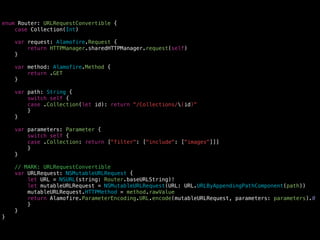 enum Router: URLRequestConvertible {
case Collection(Int)
var request: Alamofire.Request {
return HTTPManager.sharedHTTPManager.request(self)
}
var method: Alamofire.Method {
return .GET
}
var path: String {
switch self {
case .Collection(let id): return “/Collections/(id)"
}
}
var parameters: Parameter {
switch self {
case .Collection: return ["filter": ["include": ["images"]]]
}
}
// MARK: URLRequestConvertible
var URLRequest: NSMutableURLRequest {
let URL = NSURL(string: Router.baseURLString)!
let mutableURLRequest = NSMutableURLRequest(URL: URL.URLByAppendingPathComponent(path))
mutableURLRequest.HTTPMethod = method.rawValue
return Alamofire.ParameterEncoding.URL.encode(mutableURLRequest, parameters: parameters).0
}
}
}
 