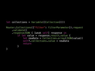 let collections = Variable([Collection]())
Router.Collections(["filter": filterParameter]).request
.validate()
.responseJSON { [weak self] response in
if let value = response.result.value {
let newData = Collection.array(JSON(value))
self?.collections.value = newData
return
}
}
 