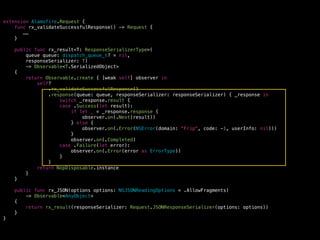 extension Alamofire.Request {
func rx_validateSuccessfulResponse() -> Request {
……
}
public func rx_result<T: ResponseSerializerType>(
queue queue: dispatch_queue_t? = nil,
responseSerializer: T)
-> Observable<T.SerializedObject>
{
return Observable.create { [weak self] observer in
self?
.rx_validateSuccessfulResponse()
.response(queue: queue, responseSerializer: responseSerializer) { _response in
switch _response.result {
case .Success(let result):
if let _ = _response.response {
observer.on(.Next(result))
} else {
observer.on(.Error(NSError(domain: "Frip", code: -1, userInfo: nil)))
}
observer.on(.Completed)
case .Failure(let error):
observer.on(.Error(error as ErrorType))
}
}
return NopDisposable.instance
}
}
public func rx_JSON(options options: NSJSONReadingOptions = .AllowFragments)
-> Observable<AnyObject>
{
return rx_result(responseSerializer: Request.JSONResponseSerializer(options: options))
}
}
 