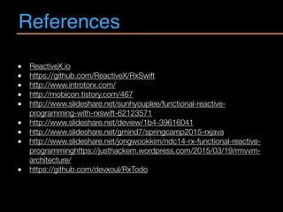 References
ReactiveX.io
https://github.com/ReactiveX/RxSwift
http://www.introtorx.com/
http://mobicon.tistory.com/467
http://www.slideshare.net/sunhyouplee/functional-reactive-
programming-with-rxswift-62123571
http://www.slideshare.net/deview/1b4-39616041
http://www.slideshare.net/gmind7/springcamp2015-rxjava
http://www.slideshare.net/jongwookkim/ndc14-rx-functional-reactive-
programminghttps://justhackem.wordpress.com/2015/03/19/rmvvm-
architecture/
https://github.com/devxoul/RxTodo
 
