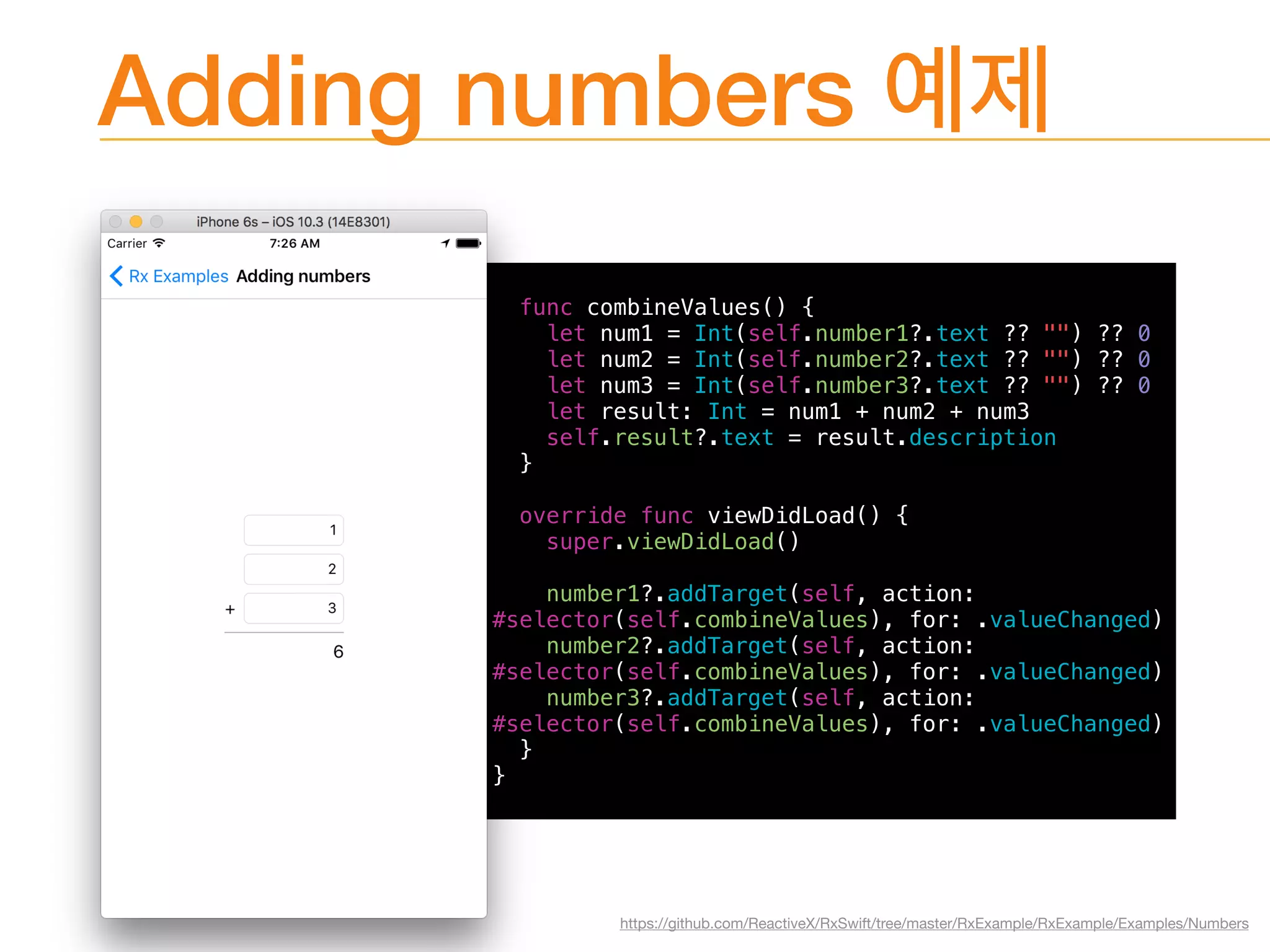 Adding numbers
func combineValues() {
let num1 = Int(self.number1?.text ?? "") ?? 0
let num2 = Int(self.number2?.text ?? "") ?? 0
let num3 = Int(self.number3?.text ?? "") ?? 0
let result: Int = num1 + num2 + num3
self.result?.text = result.description
}
override func viewDidLoad() {
super.viewDidLoad()
number1?.addTarget(self, action:
#selector(self.combineValues), for: .valueChanged)
number2?.addTarget(self, action:
#selector(self.combineValues), for: .valueChanged)
number3?.addTarget(self, action:
#selector(self.combineValues), for: .valueChanged)
}
}
https://github.com/ReactiveX/RxSwift/tree/master/RxExample/RxExample/Examples/Numbers
 