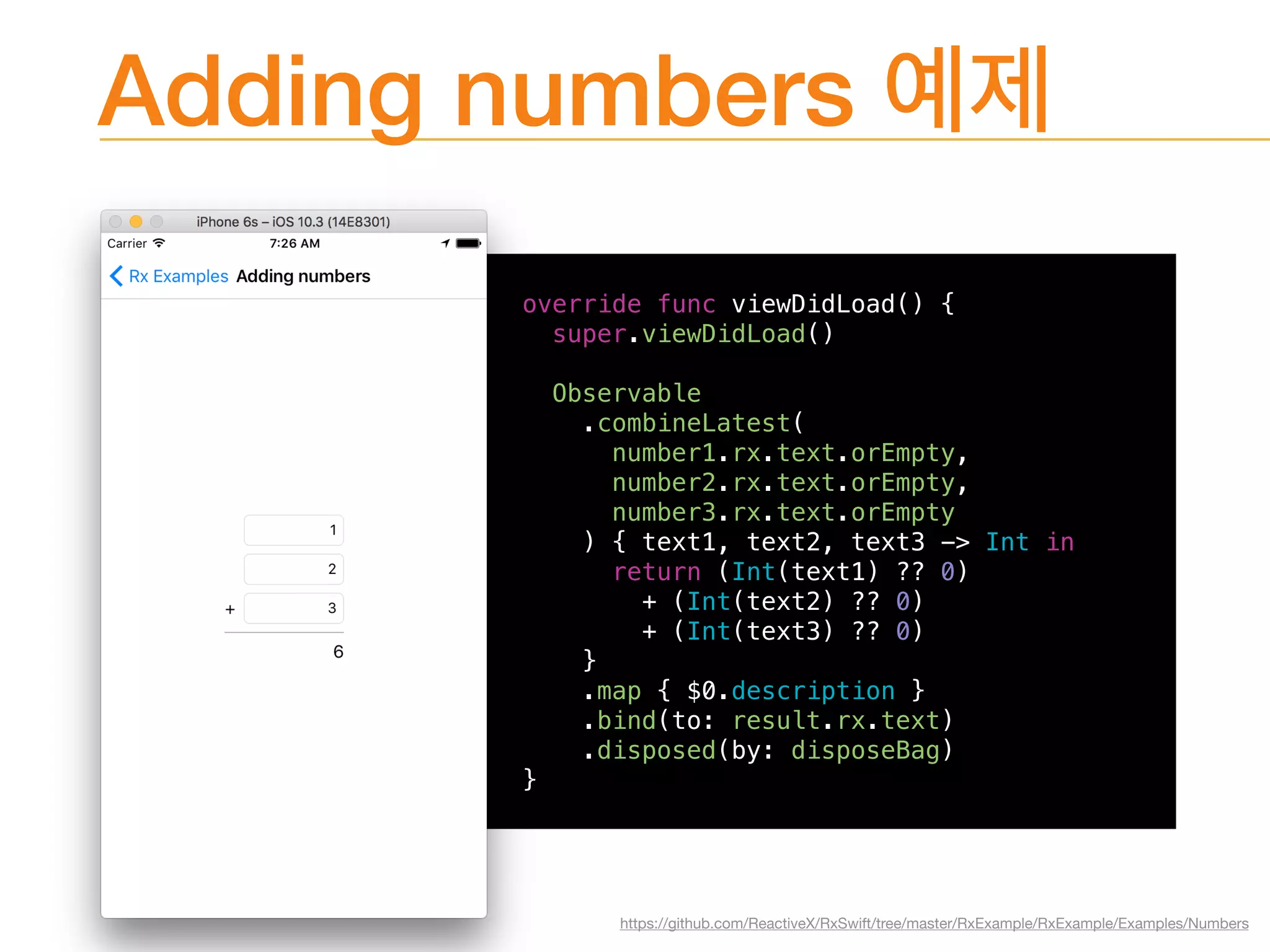 Adding numbers
override func viewDidLoad() {
super.viewDidLoad()
Observable
.combineLatest(
number1.rx.text.orEmpty,
number2.rx.text.orEmpty,
number3.rx.text.orEmpty
) { text1, text2, text3 -> Int in
return (Int(text1) ?? 0)
+ (Int(text2) ?? 0)
+ (Int(text3) ?? 0)
}
.map { $0.description }
.bind(to: result.rx.text)
.disposed(by: disposeBag)
}
https://github.com/ReactiveX/RxSwift/tree/master/RxExample/RxExample/Examples/Numbers
 
