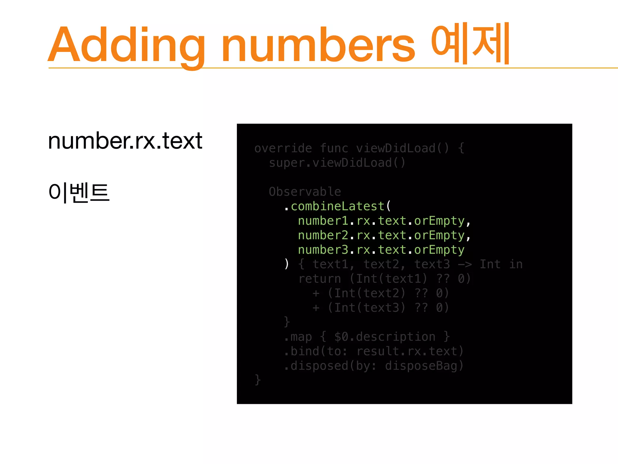 Adding numbers
number.rx.text
 override func viewDidLoad() {
super.viewDidLoad()
Observable
.combineLatest(
number1.rx.text.orEmpty,
number2.rx.text.orEmpty,
number3.rx.text.orEmpty
) { text1, text2, text3 -> Int in
return (Int(text1) ?? 0)
+ (Int(text2) ?? 0)
+ (Int(text3) ?? 0)
}
.map { $0.description }
.bind(to: result.rx.text)
.disposed(by: disposeBag)
}
 