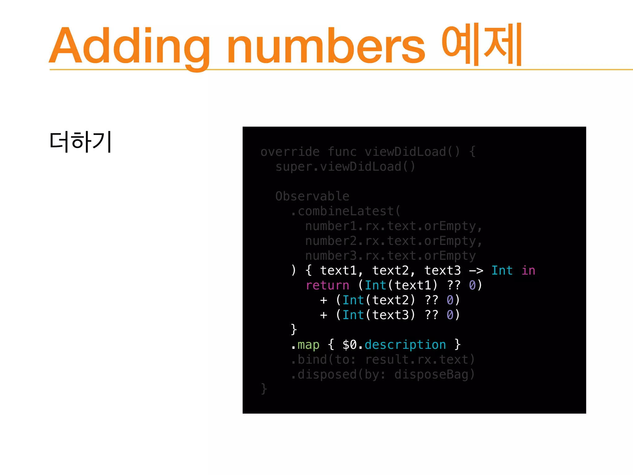 Adding numbers
override func viewDidLoad() {
super.viewDidLoad()
Observable
.combineLatest(
number1.rx.text.orEmpty,
number2.rx.text.orEmpty,
number3.rx.text.orEmpty
) { text1, text2, text3 -> Int in
return (Int(text1) ?? 0)
+ (Int(text2) ?? 0)
+ (Int(text3) ?? 0)
}
.map { $0.description }
.bind(to: result.rx.text)
.disposed(by: disposeBag)
}
 
