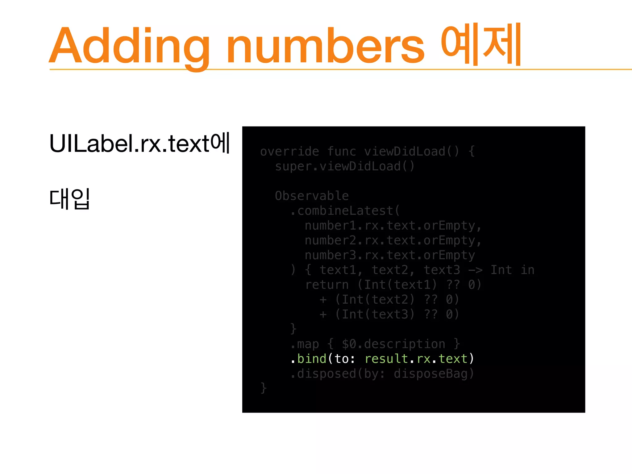 Adding numbers
UILabel.rx.text 
 override func viewDidLoad() {
super.viewDidLoad()
Observable
.combineLatest(
number1.rx.text.orEmpty,
number2.rx.text.orEmpty,
number3.rx.text.orEmpty
) { text1, text2, text3 -> Int in
return (Int(text1) ?? 0)
+ (Int(text2) ?? 0)
+ (Int(text3) ?? 0)
}
.map { $0.description }
.bind(to: result.rx.text)
.disposed(by: disposeBag)
}
 