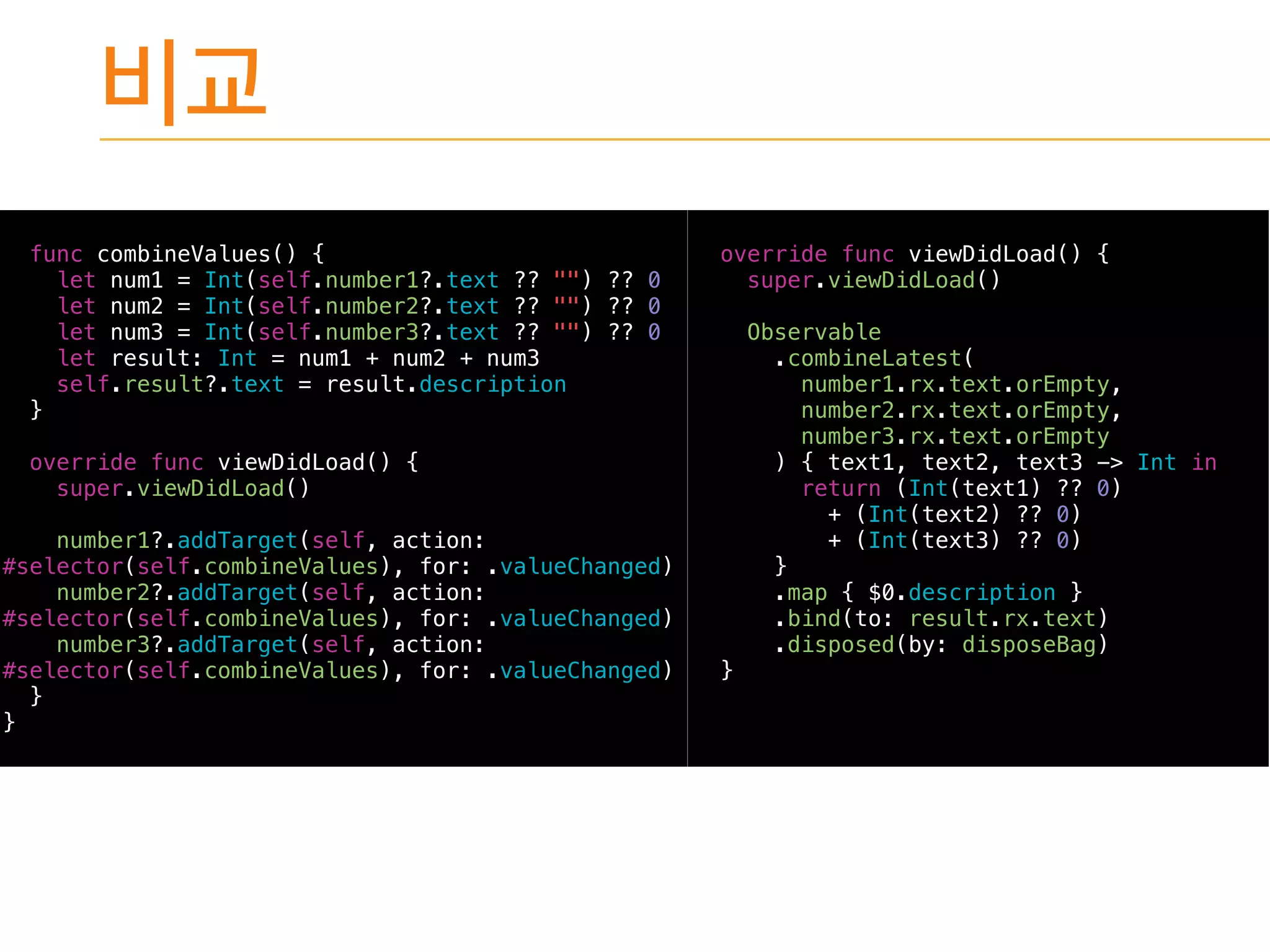 func combineValues() {
let num1 = Int(self.number1?.text ?? "") ?? 0
let num2 = Int(self.number2?.text ?? "") ?? 0
let num3 = Int(self.number3?.text ?? "") ?? 0
let result: Int = num1 + num2 + num3
self.result?.text = result.description
}
override func viewDidLoad() {
super.viewDidLoad()
number1?.addTarget(self, action:
#selector(self.combineValues), for: .valueChanged)
number2?.addTarget(self, action:
#selector(self.combineValues), for: .valueChanged)
number3?.addTarget(self, action:
#selector(self.combineValues), for: .valueChanged)
}
}
override func viewDidLoad() {
super.viewDidLoad()
Observable
.combineLatest(
number1.rx.text.orEmpty,
number2.rx.text.orEmpty,
number3.rx.text.orEmpty
) { text1, text2, text3 -> Int in
return (Int(text1) ?? 0)
+ (Int(text2) ?? 0)
+ (Int(text3) ?? 0)
}
.map { $0.description }
.bind(to: result.rx.text)
.disposed(by: disposeBag)
}
 