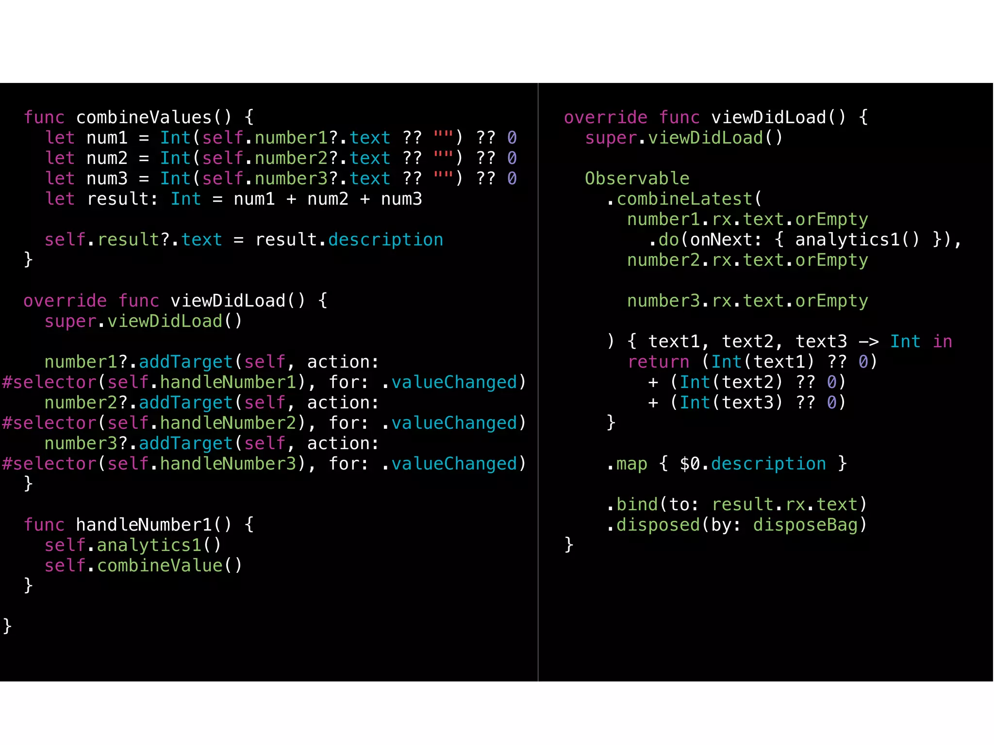 func combineValues() {
let num1 = Int(self.number1?.text ?? "") ?? 0
let num2 = Int(self.number2?.text ?? "") ?? 0
let num3 = Int(self.number3?.text ?? "") ?? 0
let result: Int = num1 + num2 + num3
self.result?.text = result.description
}
override func viewDidLoad() {
super.viewDidLoad()
number1?.addTarget(self, action:
#selector(self.handleNumber1), for: .valueChanged)
number2?.addTarget(self, action:
#selector(self.handleNumber2), for: .valueChanged)
number3?.addTarget(self, action:
#selector(self.handleNumber3), for: .valueChanged)
}
func handleNumber1() {
self.analytics1()
self.combineValue()
}
}
override func viewDidLoad() {
super.viewDidLoad()
Observable
.combineLatest(
number1.rx.text.orEmpty
.do(onNext: { analytics1() }),
number2.rx.text.orEmpty
number3.rx.text.orEmpty
) { text1, text2, text3 -> Int in
return (Int(text1) ?? 0)
+ (Int(text2) ?? 0)
+ (Int(text3) ?? 0)
}
.map { $0.description }
.bind(to: result.rx.text)
.disposed(by: disposeBag)
}
 