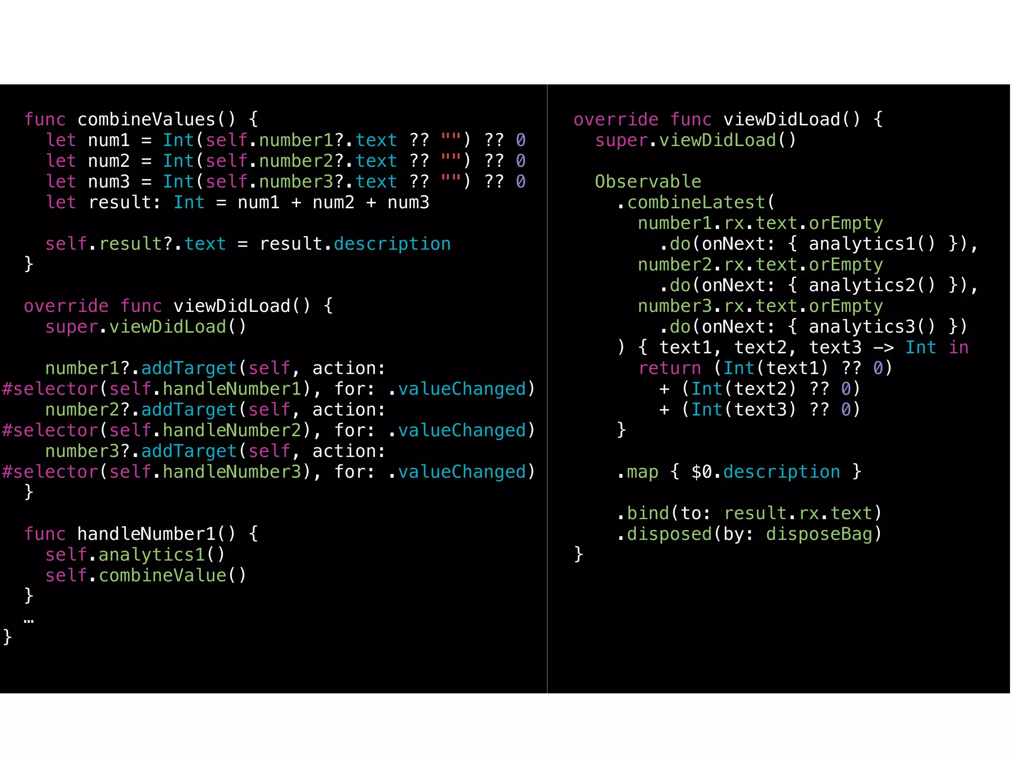 func combineValues() {
let num1 = Int(self.number1?.text ?? "") ?? 0
let num2 = Int(self.number2?.text ?? "") ?? 0
let num3 = Int(self.number3?.text ?? "") ?? 0
let result: Int = num1 + num2 + num3
self.result?.text = result.description
}
override func viewDidLoad() {
super.viewDidLoad()
number1?.addTarget(self, action:
#selector(self.handleNumber1), for: .valueChanged)
number2?.addTarget(self, action:
#selector(self.handleNumber2), for: .valueChanged)
number3?.addTarget(self, action:
#selector(self.handleNumber3), for: .valueChanged)
}
func handleNumber1() {
self.analytics1()
self.combineValue()
}
…
}
override func viewDidLoad() {
super.viewDidLoad()
Observable
.combineLatest(
number1.rx.text.orEmpty
.do(onNext: { analytics1() }),
number2.rx.text.orEmpty
.do(onNext: { analytics2() }),
number3.rx.text.orEmpty
.do(onNext: { analytics3() })
) { text1, text2, text3 -> Int in
return (Int(text1) ?? 0)
+ (Int(text2) ?? 0)
+ (Int(text3) ?? 0)
}
.map { $0.description }
.bind(to: result.rx.text)
.disposed(by: disposeBag)
}
 