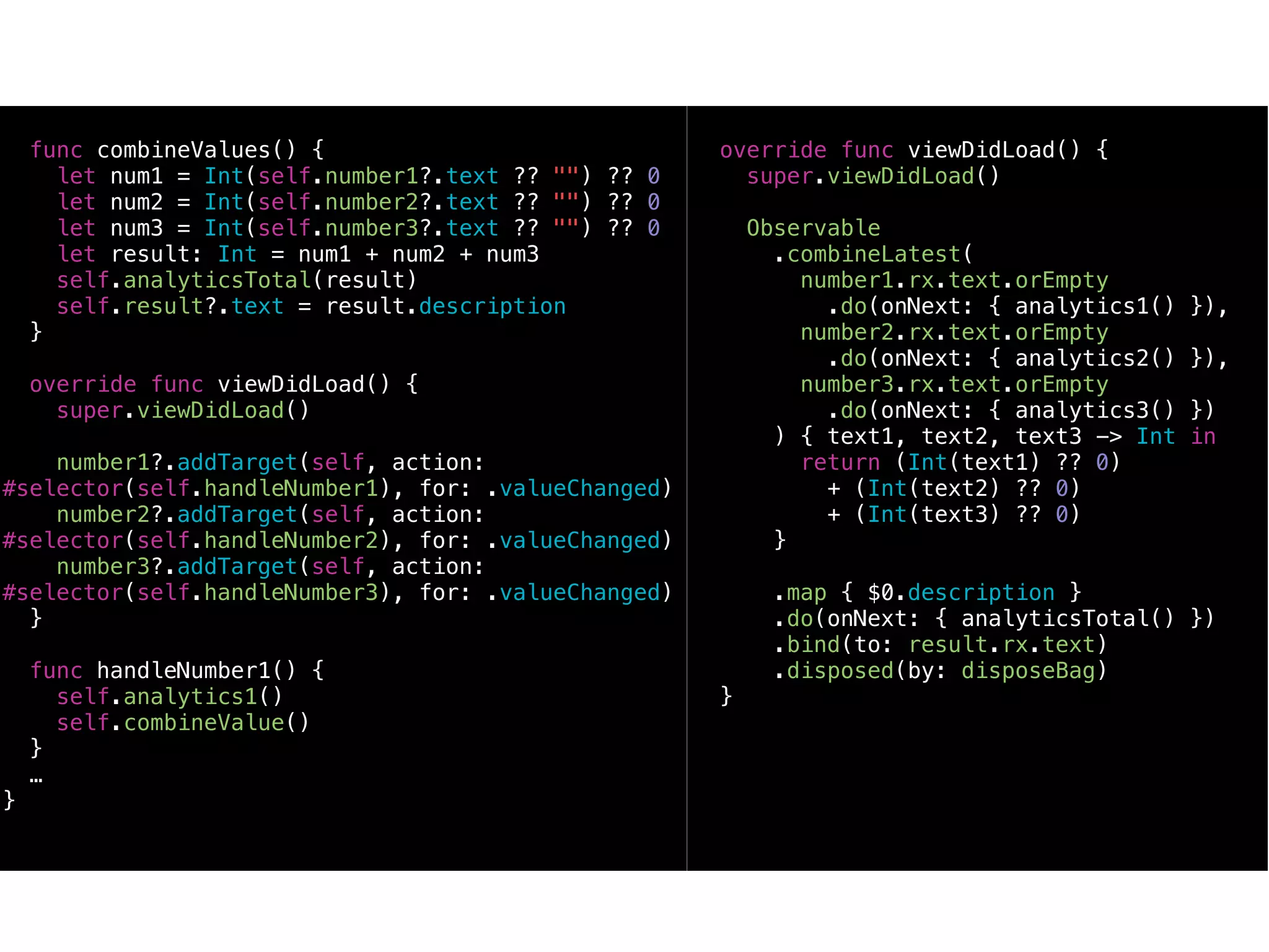func combineValues() {
let num1 = Int(self.number1?.text ?? "") ?? 0
let num2 = Int(self.number2?.text ?? "") ?? 0
let num3 = Int(self.number3?.text ?? "") ?? 0
let result: Int = num1 + num2 + num3
self.analyticsTotal(result)
self.result?.text = result.description
}
override func viewDidLoad() {
super.viewDidLoad()
number1?.addTarget(self, action:
#selector(self.handleNumber1), for: .valueChanged)
number2?.addTarget(self, action:
#selector(self.handleNumber2), for: .valueChanged)
number3?.addTarget(self, action:
#selector(self.handleNumber3), for: .valueChanged)
}
func handleNumber1() {
self.analytics1()
self.combineValue()
}
…
}
override func viewDidLoad() {
super.viewDidLoad()
Observable
.combineLatest(
number1.rx.text.orEmpty
.do(onNext: { analytics1() }),
number2.rx.text.orEmpty
.do(onNext: { analytics2() }),
number3.rx.text.orEmpty
.do(onNext: { analytics3() })
) { text1, text2, text3 -> Int in
return (Int(text1) ?? 0)
+ (Int(text2) ?? 0)
+ (Int(text3) ?? 0)
}
.map { $0.description }
.do(onNext: { analyticsTotal() })
.bind(to: result.rx.text)
.disposed(by: disposeBag)
}
 