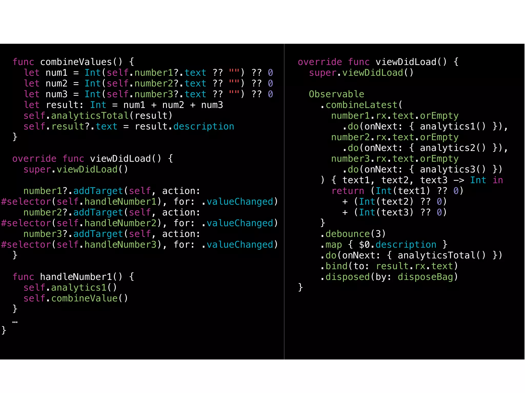 func combineValues() {
let num1 = Int(self.number1?.text ?? "") ?? 0
let num2 = Int(self.number2?.text ?? "") ?? 0
let num3 = Int(self.number3?.text ?? "") ?? 0
let result: Int = num1 + num2 + num3
self.analyticsTotal(result)
self.result?.text = result.description
}
override func viewDidLoad() {
super.viewDidLoad()
number1?.addTarget(self, action:
#selector(self.handleNumber1), for: .valueChanged)
number2?.addTarget(self, action:
#selector(self.handleNumber2), for: .valueChanged)
number3?.addTarget(self, action:
#selector(self.handleNumber3), for: .valueChanged)
}
func handleNumber1() {
self.analytics1()
self.combineValue()
}
…
}
override func viewDidLoad() {
super.viewDidLoad()
Observable
.combineLatest(
number1.rx.text.orEmpty
.do(onNext: { analytics1() }),
number2.rx.text.orEmpty
.do(onNext: { analytics2() }),
number3.rx.text.orEmpty
.do(onNext: { analytics3() })
) { text1, text2, text3 -> Int in
return (Int(text1) ?? 0)
+ (Int(text2) ?? 0)
+ (Int(text3) ?? 0)
}
.debounce(3)
.map { $0.description }
.do(onNext: { analyticsTotal() })
.bind(to: result.rx.text)
.disposed(by: disposeBag)
}
 