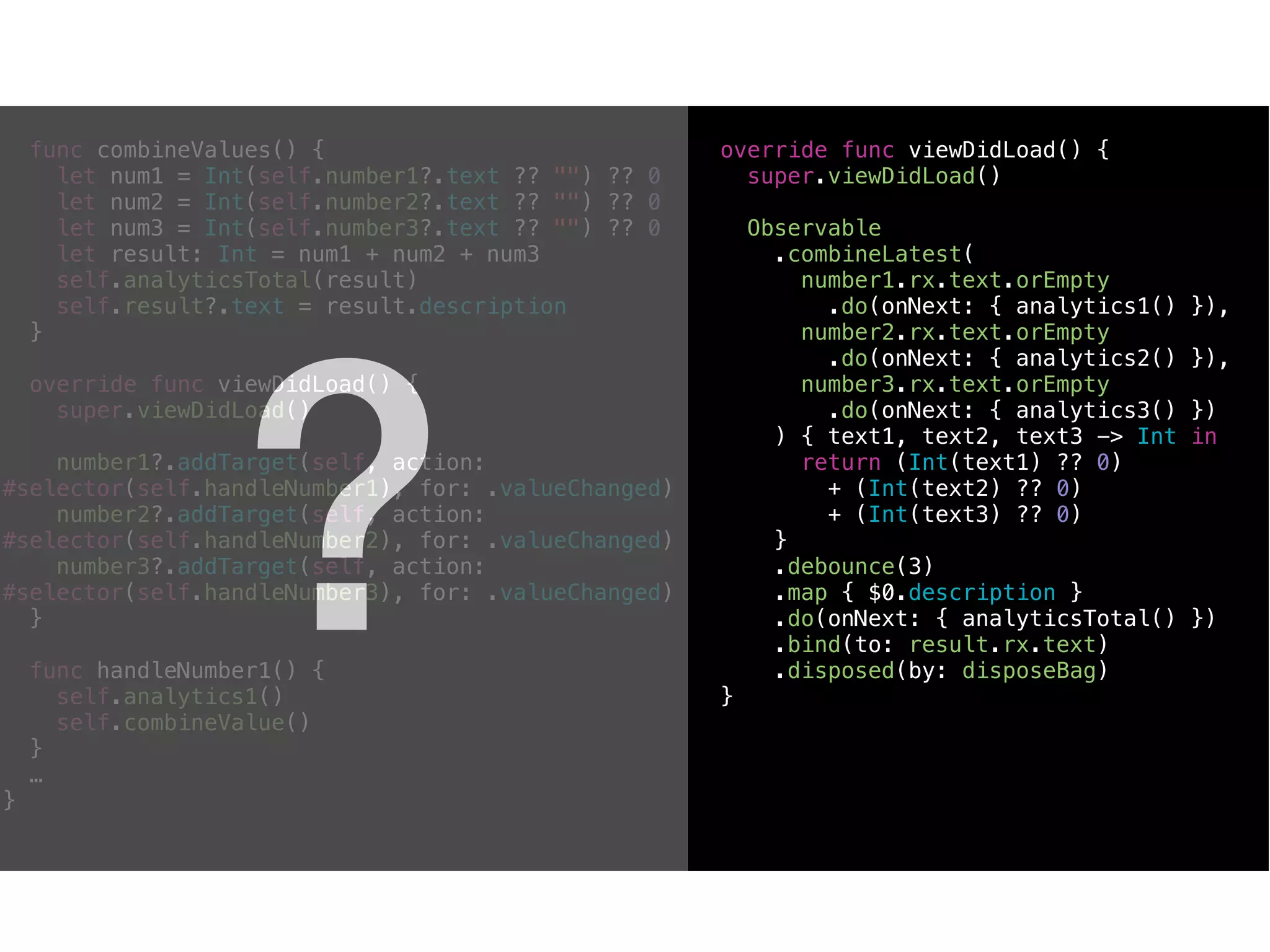 func combineValues() {
let num1 = Int(self.number1?.text ?? "") ?? 0
let num2 = Int(self.number2?.text ?? "") ?? 0
let num3 = Int(self.number3?.text ?? "") ?? 0
let result: Int = num1 + num2 + num3
self.analyticsTotal(result)
self.result?.text = result.description
}
override func viewDidLoad() {
super.viewDidLoad()
number1?.addTarget(self, action:
#selector(self.handleNumber1), for: .valueChanged)
number2?.addTarget(self, action:
#selector(self.handleNumber2), for: .valueChanged)
number3?.addTarget(self, action:
#selector(self.handleNumber3), for: .valueChanged)
}
func handleNumber1() {
self.analytics1()
self.combineValue()
}
…
}
override func viewDidLoad() {
super.viewDidLoad()
Observable
.combineLatest(
number1.rx.text.orEmpty
.do(onNext: { analytics1() }),
number2.rx.text.orEmpty
.do(onNext: { analytics2() }),
number3.rx.text.orEmpty
.do(onNext: { analytics3() })
) { text1, text2, text3 -> Int in
return (Int(text1) ?? 0)
+ (Int(text2) ?? 0)
+ (Int(text3) ?? 0)
}
.debounce(3)
.map { $0.description }
.do(onNext: { analyticsTotal() })
.bind(to: result.rx.text)
.disposed(by: disposeBag)
}
?
 