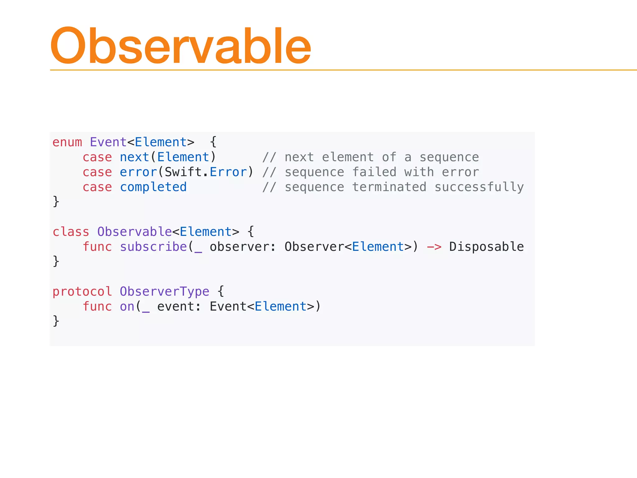 Observable
enum Event<Element> {
case next(Element) // next element of a sequence
case error(Swift.Error) // sequence failed with error
case completed // sequence terminated successfully
}
class Observable<Element> {
func subscribe(_ observer: Observer<Element>) -> Disposable
}
protocol ObserverType {
func on(_ event: Event<Element>)
}
 