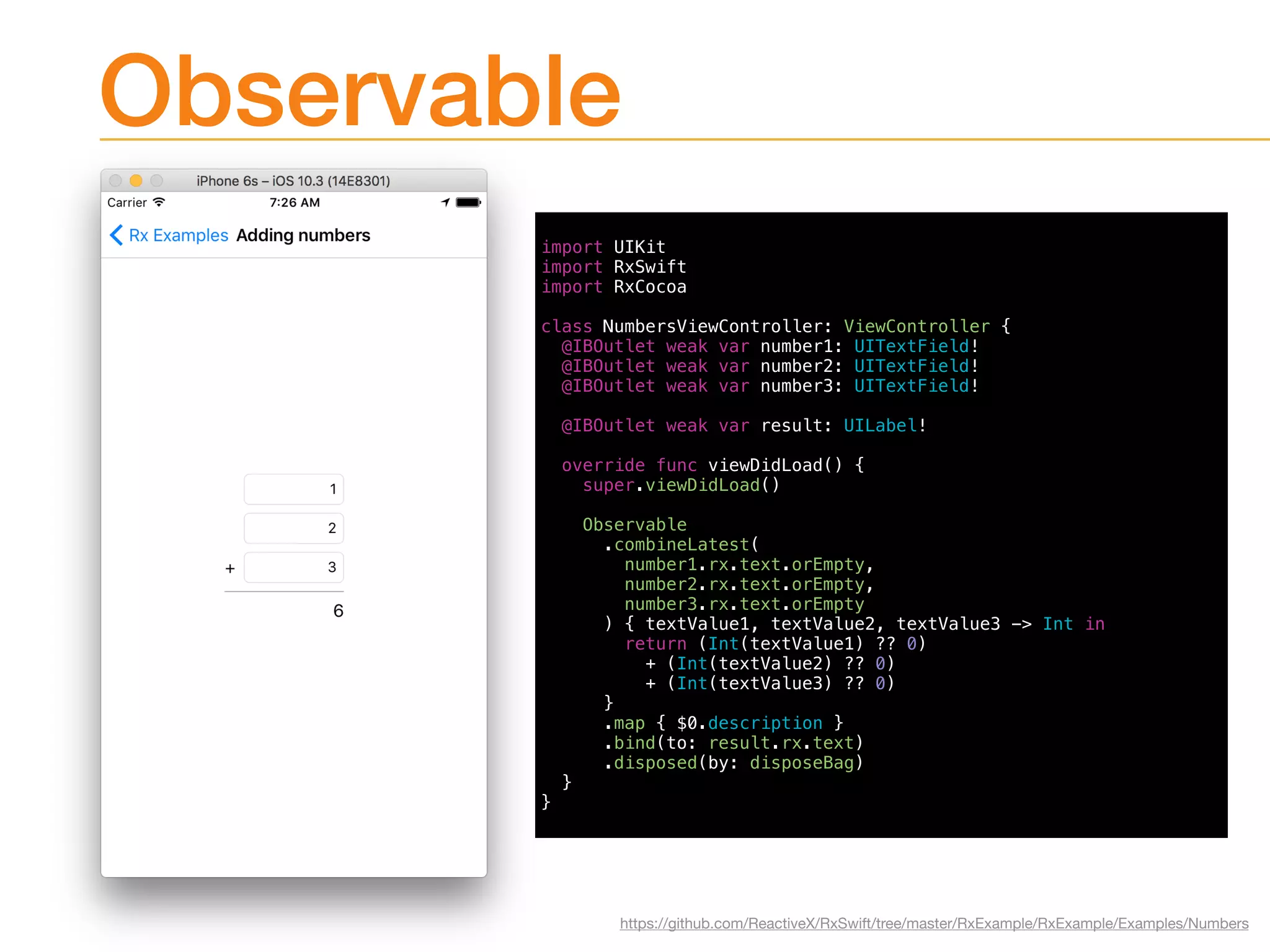 Observable
import UIKit
import RxSwift
import RxCocoa
class NumbersViewController: ViewController {
@IBOutlet weak var number1: UITextField!
@IBOutlet weak var number2: UITextField!
@IBOutlet weak var number3: UITextField!
@IBOutlet weak var result: UILabel!
override func viewDidLoad() {
super.viewDidLoad()
Observable
.combineLatest(
number1.rx.text.orEmpty,
number2.rx.text.orEmpty,
number3.rx.text.orEmpty
) { textValue1, textValue2, textValue3 -> Int in
return (Int(textValue1) ?? 0)
+ (Int(textValue2) ?? 0)
+ (Int(textValue3) ?? 0)
}
.map { $0.description }
.bind(to: result.rx.text)
.disposed(by: disposeBag)
}
}
https://github.com/ReactiveX/RxSwift/tree/master/RxExample/RxExample/Examples/Numbers
 