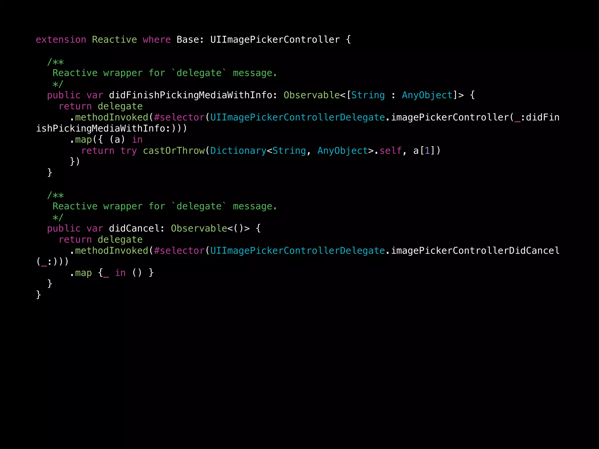 extension Reactive where Base: UIImagePickerController {
/**
Reactive wrapper for `delegate` message.
*/
public var didFinishPickingMediaWithInfo: Observable<[String : AnyObject]> {
return delegate
.methodInvoked(#selector(UIImagePickerControllerDelegate.imagePickerController(_:didFin
ishPickingMediaWithInfo:)))
.map({ (a) in
return try castOrThrow(Dictionary<String, AnyObject>.self, a[1])
})
}
/**
Reactive wrapper for `delegate` message.
*/
public var didCancel: Observable<()> {
return delegate
.methodInvoked(#selector(UIImagePickerControllerDelegate.imagePickerControllerDidCancel
(_:)))
.map {_ in () }
}
}
 