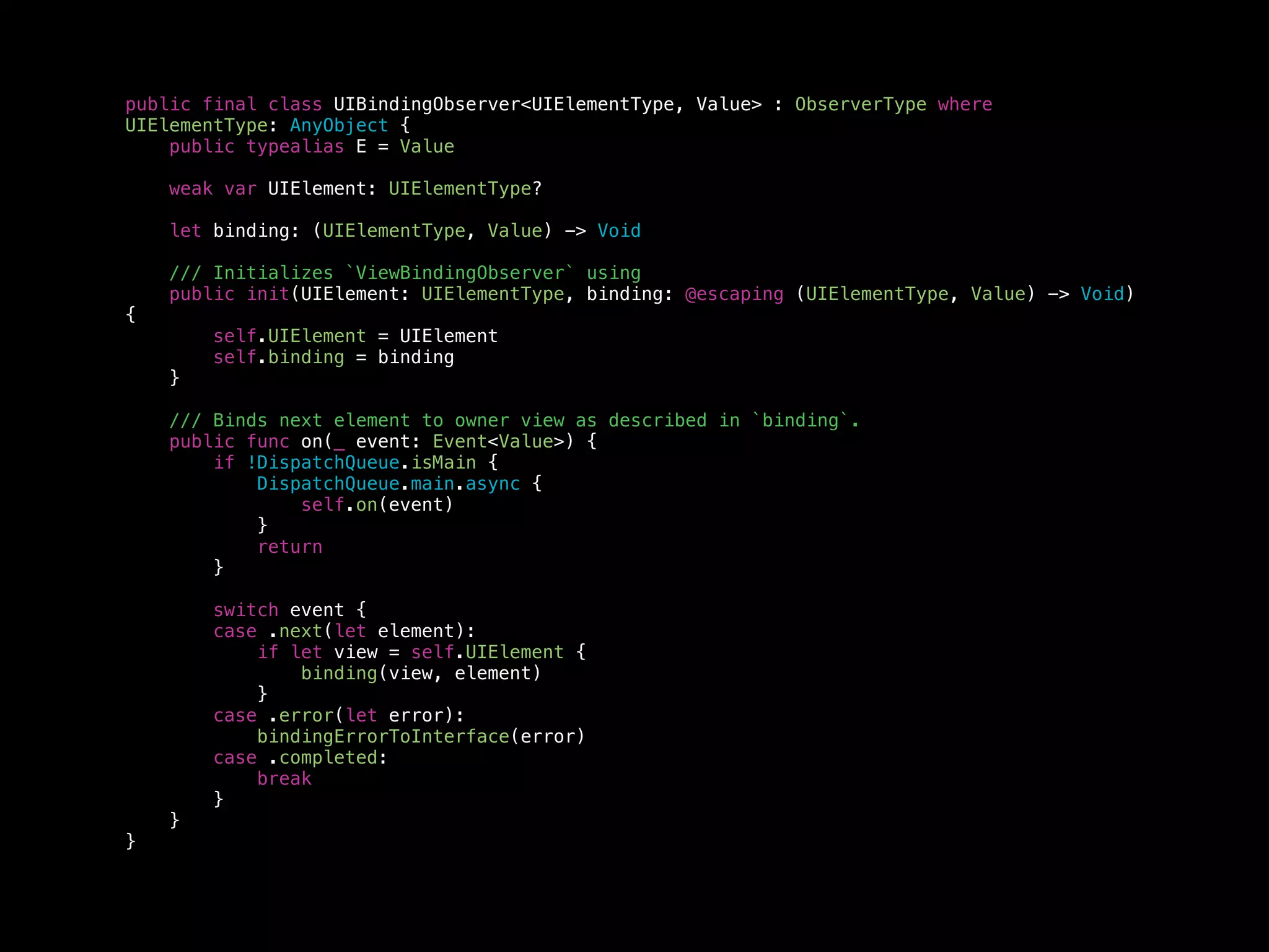 public final class UIBindingObserver<UIElementType, Value> : ObserverType where
UIElementType: AnyObject {
public typealias E = Value
weak var UIElement: UIElementType?
let binding: (UIElementType, Value) -> Void
/// Initializes `ViewBindingObserver` using
public init(UIElement: UIElementType, binding: @escaping (UIElementType, Value) -> Void)
{
self.UIElement = UIElement
self.binding = binding
}
/// Binds next element to owner view as described in `binding`.
public func on(_ event: Event<Value>) {
if !DispatchQueue.isMain {
DispatchQueue.main.async {
self.on(event)
}
return
}
switch event {
case .next(let element):
if let view = self.UIElement {
binding(view, element)
}
case .error(let error):
bindingErrorToInterface(error)
case .completed:
break
}
}
}
 