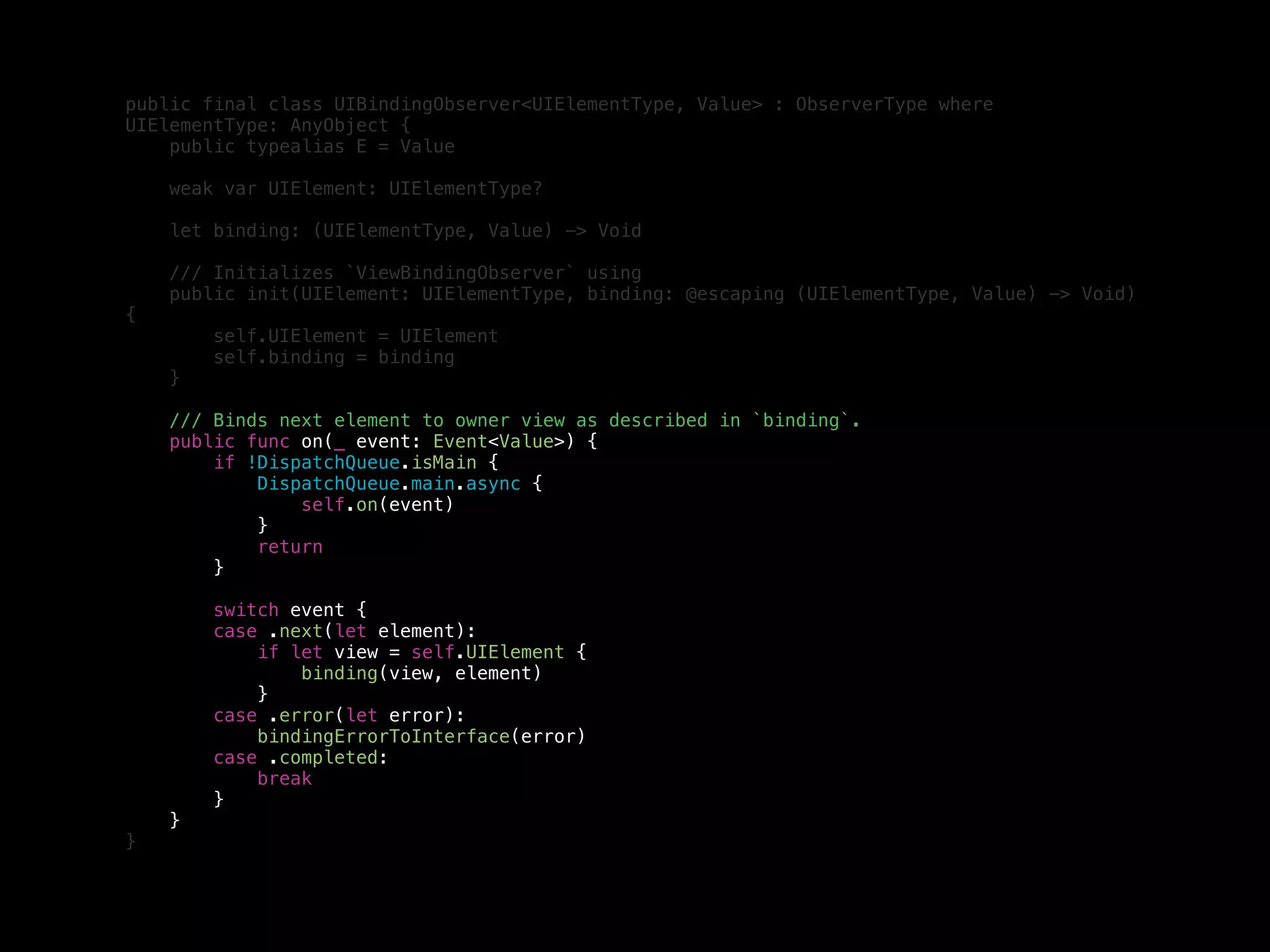 public final class UIBindingObserver<UIElementType, Value> : ObserverType where
UIElementType: AnyObject {
public typealias E = Value
weak var UIElement: UIElementType?
let binding: (UIElementType, Value) -> Void
/// Initializes `ViewBindingObserver` using
public init(UIElement: UIElementType, binding: @escaping (UIElementType, Value) -> Void)
{
self.UIElement = UIElement
self.binding = binding
}
/// Binds next element to owner view as described in `binding`.
public func on(_ event: Event<Value>) {
if !DispatchQueue.isMain {
DispatchQueue.main.async {
self.on(event)
}
return
}
switch event {
case .next(let element):
if let view = self.UIElement {
binding(view, element)
}
case .error(let error):
bindingErrorToInterface(error)
case .completed:
break
}
}
}
 