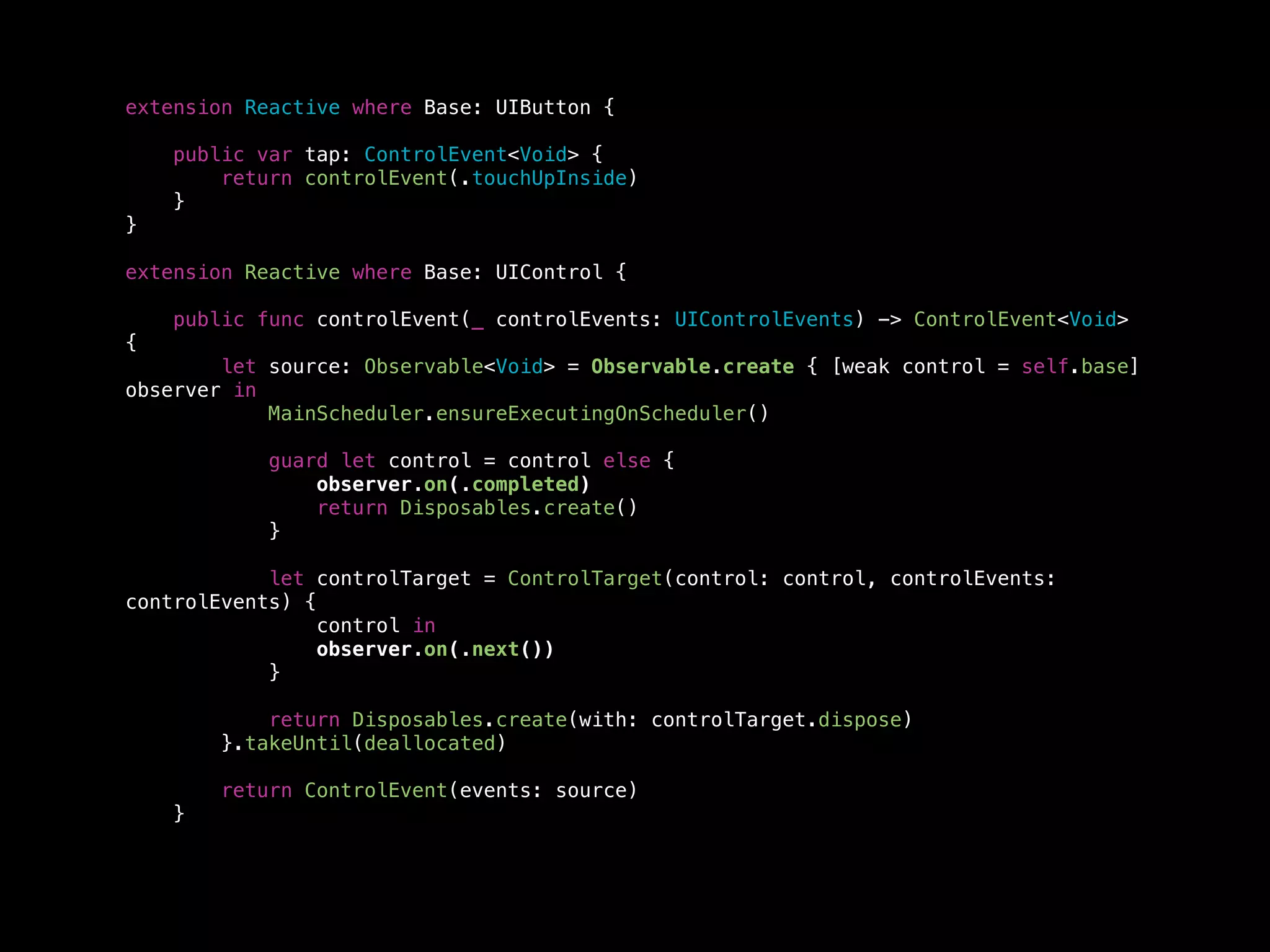 extension Reactive where Base: UIButton {
public var tap: ControlEvent<Void> {
return controlEvent(.touchUpInside)
}
}
extension Reactive where Base: UIControl {
public func controlEvent(_ controlEvents: UIControlEvents) -> ControlEvent<Void>
{
let source: Observable<Void> = Observable.create { [weak control = self.base]
observer in
MainScheduler.ensureExecutingOnScheduler()
guard let control = control else {
observer.on(.completed)
return Disposables.create()
}
let controlTarget = ControlTarget(control: control, controlEvents:
controlEvents) {
control in
observer.on(.next())
}
return Disposables.create(with: controlTarget.dispose)
}.takeUntil(deallocated)
return ControlEvent(events: source)
}
 