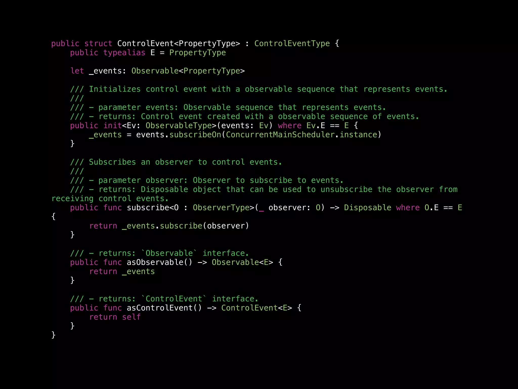 public struct ControlEvent<PropertyType> : ControlEventType {
public typealias E = PropertyType
let _events: Observable<PropertyType>
/// Initializes control event with a observable sequence that represents events.
///
/// - parameter events: Observable sequence that represents events.
/// - returns: Control event created with a observable sequence of events.
public init<Ev: ObservableType>(events: Ev) where Ev.E == E {
_events = events.subscribeOn(ConcurrentMainScheduler.instance)
}
/// Subscribes an observer to control events.
///
/// - parameter observer: Observer to subscribe to events.
/// - returns: Disposable object that can be used to unsubscribe the observer from
receiving control events.
public func subscribe<O : ObserverType>(_ observer: O) -> Disposable where O.E == E
{
return _events.subscribe(observer)
}
/// - returns: `Observable` interface.
public func asObservable() -> Observable<E> {
return _events
}
/// - returns: `ControlEvent` interface.
public func asControlEvent() -> ControlEvent<E> {
return self
}
}
 