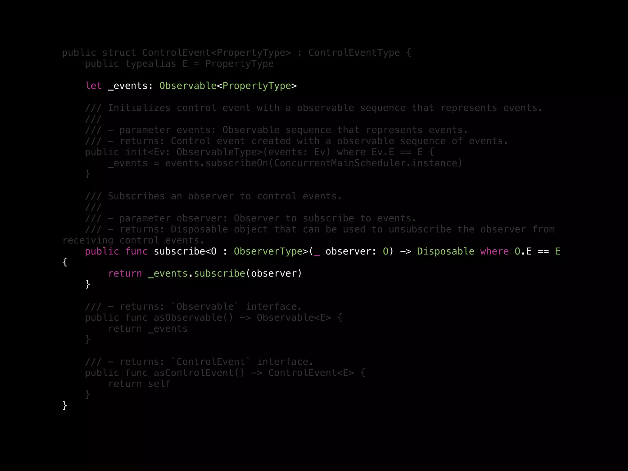 public struct ControlEvent<PropertyType> : ControlEventType {
public typealias E = PropertyType
let _events: Observable<PropertyType>
/// Initializes control event with a observable sequence that represents events.
///
/// - parameter events: Observable sequence that represents events.
/// - returns: Control event created with a observable sequence of events.
public init<Ev: ObservableType>(events: Ev) where Ev.E == E {
_events = events.subscribeOn(ConcurrentMainScheduler.instance)
}
/// Subscribes an observer to control events.
///
/// - parameter observer: Observer to subscribe to events.
/// - returns: Disposable object that can be used to unsubscribe the observer from
receiving control events.
public func subscribe<O : ObserverType>(_ observer: O) -> Disposable where O.E == E
{
return _events.subscribe(observer)
}
/// - returns: `Observable` interface.
public func asObservable() -> Observable<E> {
return _events
}
/// - returns: `ControlEvent` interface.
public func asControlEvent() -> ControlEvent<E> {
return self
}
}
 