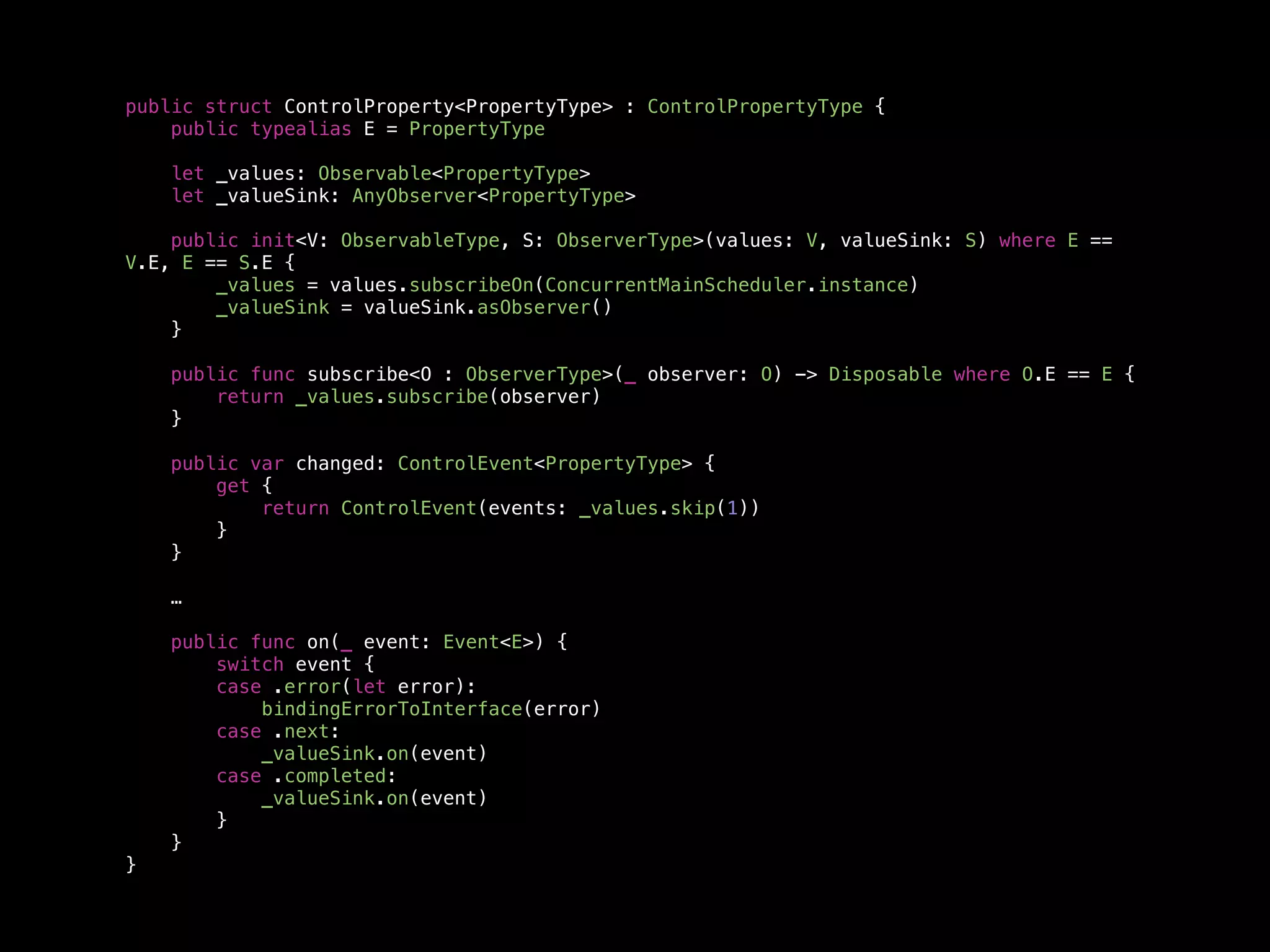 public struct ControlProperty<PropertyType> : ControlPropertyType {
public typealias E = PropertyType
let _values: Observable<PropertyType>
let _valueSink: AnyObserver<PropertyType>
public init<V: ObservableType, S: ObserverType>(values: V, valueSink: S) where E ==
V.E, E == S.E {
_values = values.subscribeOn(ConcurrentMainScheduler.instance)
_valueSink = valueSink.asObserver()
}
public func subscribe<O : ObserverType>(_ observer: O) -> Disposable where O.E == E {
return _values.subscribe(observer)
}
public var changed: ControlEvent<PropertyType> {
get {
return ControlEvent(events: _values.skip(1))
}
}
…
public func on(_ event: Event<E>) {
switch event {
case .error(let error):
bindingErrorToInterface(error)
case .next:
_valueSink.on(event)
case .completed:
_valueSink.on(event)
}
}
}
 